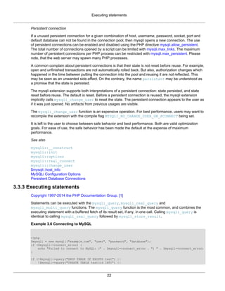 Executing statements
22
Persistent connection
If a unused persistent connection for a given combination of host, username, password, socket, port and
default database can not be found in the connection pool, then mysqli opens a new connection. The use
of persistent connections can be enabled and disabled using the PHP directive mysqli.allow_persistent.
The total number of connections opened by a script can be limited with mysqli.max_links. The maximum
number of persistent connections per PHP process can be restricted with mysqli.max_persistent. Please
note, that the web server may spawn many PHP processes.
A common complain about persistent connections is that their state is not reset before reuse. For example,
open and unfinished transactions are not automatically rolled back. But also, authorization changes which
happened in the time between putting the connection into the pool and reusing it are not reflected. This
may be seen as an unwanted side-effect. On the contrary, the name persistent may be understood as
a promise that the state is persisted.
The mysqli extension supports both interpretations of a persistent connection: state persisted, and state
reset before reuse. The default is reset. Before a persistent connection is reused, the mysqli extension
implicitly calls mysqli_change_user to reset the state. The persistent connection appears to the user as
if it was just opened. No artifacts from previous usages are visible.
The mysqli_change_user function is an expensive operation. For best performance, users may want to
recompile the extension with the compile flag MYSQLI_NO_CHANGE_USER_ON_PCONNECT being set.
It is left to the user to choose between safe behavior and best performance. Both are valid optimization
goals. For ease of use, the safe behavior has been made the default at the expense of maximum
performance.
See also
mysqli::__construct
mysqli::init
mysqli::options
mysqli::real_connect
mysqli::change_user
$mysqli::host_info
MySQLi Configuration Options
Persistent Database Connections
3.3.3 Executing statements
Copyright 1997-2014 the PHP Documentation Group. [1]
Statements can be executed with the mysqli_query, mysqli_real_query and
mysqli_multi_query functions. The mysqli_query function is the most common, and combines the
executing statement with a buffered fetch of its result set, if any, in one call. Calling mysqli_query is
identical to calling mysqli_real_query followed by mysqli_store_result.
Example 3.6 Connecting to MySQL
<?php
$mysqli = new mysqli("example.com", "user", "password", "database");
if ($mysqli->connect_errno) {
echo "Failed to connect to MySQL: (" . $mysqli->connect_errno . ") " . $mysqli->connect_error;
}
if (!$mysqli->query("DROP TABLE IF EXISTS test") ||
!$mysqli->query("CREATE TABLE test(id INT)") ||
 