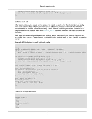 Executing statements
23
!$mysqli->query("INSERT INTO test(id) VALUES (1)")) {
echo "Table creation failed: (" . $mysqli->errno . ") " . $mysqli->error;
}
?>
Buffered result sets
After statement execution results can be retrieved at once to be buffered by the client or by read row by
row. Client-side result set buffering allows the server to free resources associated with the statement
results as early as possible. Generally speaking, clients are slow consuming result sets. Therefore, it is
recommended to use buffered result sets. mysqli_query combines statement execution and result set
buffering.
PHP applications can navigate freely through buffered results. Navigation is fast because the result sets
are held in client memory. Please, keep in mind that it is often easier to scale by client than it is to scale the
server.
Example 3.7 Navigation through buffered results
<?php
$mysqli = new mysqli("example.com", "user", "password", "database");
if ($mysqli->connect_errno) {
echo "Failed to connect to MySQL: (" . $mysqli->connect_errno . ") " . $mysqli->connect_error;
}
if (!$mysqli->query("DROP TABLE IF EXISTS test") ||
!$mysqli->query("CREATE TABLE test(id INT)") ||
!$mysqli->query("INSERT INTO test(id) VALUES (1), (2), (3)")) {
echo "Table creation failed: (" . $mysqli->errno . ") " . $mysqli->error;
}
$res = $mysqli->query("SELECT id FROM test ORDER BY id ASC");
echo "Reverse order...n";
for ($row_no = $res->num_rows - 1; $row_no >= 0; $row_no--) {
$res->data_seek($row_no);
$row = $res->fetch_assoc();
echo " id = " . $row['id'] . "n";
}
echo "Result set order...n";
$res->data_seek(0);
while ($row = $res->fetch_assoc()) {
echo " id = " . $row['id'] . "n";
}
?>
The above example will output:
Reverse order...
id = 3
id = 2
id = 1
Result set order...
id = 1
id = 2
id = 3
 