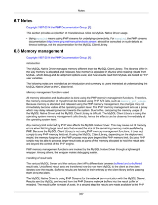 Notes
357
6.7 Notes
Copyright 1997-2014 the PHP Documentation Group. [1]
This section provides a collection of miscellaneous notes on MySQL Native Driver usage.
• Using mysqlnd means using PHP streams for underlying connectivity. For mysqlnd, the PHP streams
documentation (http://www.php.net/manual/en/book.stream) should be consulted on such details as
timeout settings, not the documentation for the MySQL Client Library.
6.8 Memory management
Copyright 1997-2014 the PHP Documentation Group. [1]
Introduction
The MySQL Native Driver manages memory different than the MySQL Client Library. The libraries differ in
the way memory is allocated and released, how memory is allocated in chunks while reading results from
MySQL, which debug and development options exist, and how results read from MySQL are linked to PHP
user variables.
The following notes are intended as an introduction and summary to users interested at understanding the
MySQL Native Driver at the C code level.
Memory management functions used
All memory allocation and deallocation is done using the PHP memory management functions. Therefore,
the memory consumption of mysqlnd can be tracked using PHP API calls, such as memory_get_usage.
Because memory is allocated and released using the PHP memory management, the changes may not
immediately become visible at the operating system level. The PHP memory management acts as a proxy
which may delay releasing memory towards the system. Due to this, comparing the memory usage of
the MySQL Native Driver and the MySQL Client Library is difficult. The MySQL Client Library is using the
operating system memory management calls directly, hence the effects can be observed immediately at
the operating system level.
Any memory limit enforced by PHP also affects the MySQL Native Driver. This may cause out of memory
errors when fetching large result sets that exceed the size of the remaining memory made available by
PHP. Because the MySQL Client Library is not using PHP memory management functions, it does not
comply to any PHP memory limit set. If using the MySQL Client Library, depending on the deployment
model, the memory footprint of the PHP process may grow beyond the PHP memory limit. But also PHP
scripts may be able to process larger result sets as parts of the memory allocated to hold the result sets
are beyond the control of the PHP engine.
PHP memory management functions are invoked by the MySQL Native Driver through a lightweight
wrapper. Among others, the wrapper makes debugging easier.
Handling of result sets
The various MySQL Server and the various client APIs differentiate between buffered and unbuffered
result sets. Unbuffered result sets are transferred row-by-row from MySQL to the client as the client
iterates over the results. Buffered results are fetched in their entirety by the client library before passing
them on to the client.
The MySQL Native Driver is using PHP Streams for the network communication with the MySQL Server.
Results sent by MySQL are fetched from the PHP Streams network buffers into the result buffer of
mysqlnd. The result buffer is made of zvals. In a second step the results are made available to the PHP
 