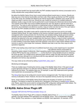 MySQL Native Driver Plugin API
358
script. This final transfer from the result buffer into PHP variables impacts the memory consumption and is
mostly noticible when using buffered result sets.
By default the MySQL Native Driver tries to avoid holding buffered results twice in memory. Results are
kept only once in the internal result buffers and their zvals. When results are fetched into PHP variables
by the PHP script, the variables will reference the internal result buffers. Database query results are not
copied and kept in memory only once. Should the user modify the contents of a variable holding the
database results a copy-on-write must be performed to avoid changing the referenced internal result buffer.
The contents of the buffer must not be modified because the user may decide to read the result set a
second time. The copy-on-write mechanism is implemented using an additional reference management
list and the use of standard zval reference counters. Copy-on-write must also be done if the user reads a
result set into PHP variables and frees a result set before the variables are unset.
Generally speaking, this pattern works well for scripts that read a result set once and do not modify
variables holding results. Its major drawback is the memory overhead caused by the additional reference
management which comes primarily from the fact that user variables holding results cannot be entirely
released until the mysqlnd reference management stops referencing them. The MySQL Native driver
removes the reference to the user variables when the result set is freed or a copy-on-write is performed.
An observer will see the total memory consumption grow until the result set is released. Use the statistics
to check whether a script does release result sets explicitly or the driver is does implicit releases and thus
memory is used for a time longer than necessary. Statistics also help to see how many copy-on-write
operations happened.
A PHP script reading many small rows of a buffered result set using a code snippet equal or equivalent
to while ($row = $res->fetch_assoc()) { ... } may optimize memory consumption by
requesting copies instead of references. Albeit requesting copies means keeping results twice in memory,
it allows PHP to free the copy contained in $row as the result set is being iterated and prior to releasing
the result set itself. On a loaded server optimizing peak memory usage may help improving the overall
system performace although for an individual script the copy approach may be slower due to additional
allocations and memory copy operations.
The copy mode can be enforced by setting mysqlnd.fetch_data_copy=1.
Monitoring and debugging
There are multiple ways of tracking the memory usage of the MySQL Native Driver. If the goal is to get
a quick high level overview or to verify the memory efficiency of PHP scripts, then check the statistics
collected by the library. The statistics allow you, for example, to catch SQL statements which generate
more results than are processed by a PHP script.
The debug trace log can be configured to record memory management calls. This helps to see when
memory is allocated or free'd. However, the size of the requested memory chunks may not be listed.
Some, recent versions of the MySQL Native Driver feature the emulation of random out of memory
situations. This feature is meant to be used by the C developers of the library or mysqlnd plugin authors
only. Please, search the source code for corresponding PHP configuration settings and further details. The
feature is considered private and may be modified at any time without prior notice.
6.9 MySQL Native Driver Plugin API
Copyright 1997-2014 the PHP Documentation Group. [1]
The MySQL Native Driver Plugin API is a feature of MySQL Native Driver, or mysqlnd. Mysqlnd plugins
operate in the layer between PHP applications and the MySQL server. This is comparable to MySQL
Proxy. MySQL Proxy operates on a layer between any MySQL client application, for example, a PHP
 