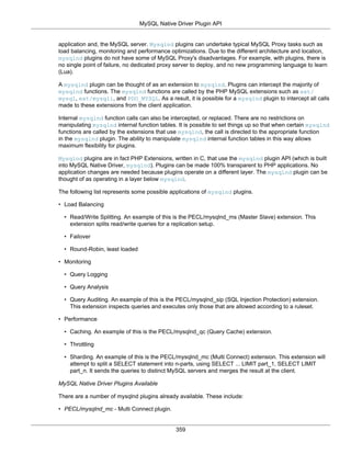 MySQL Native Driver Plugin API
359
application and, the MySQL server. Mysqlnd plugins can undertake typical MySQL Proxy tasks such as
load balancing, monitoring and performance optimizations. Due to the different architecture and location,
mysqlnd plugins do not have some of MySQL Proxy's disadvantages. For example, with plugins, there is
no single point of failure, no dedicated proxy server to deploy, and no new programming language to learn
(Lua).
A mysqlnd plugin can be thought of as an extension to mysqlnd. Plugins can intercept the majority of
mysqlnd functions. The mysqlnd functions are called by the PHP MySQL extensions such as ext/
mysql, ext/mysqli, and PDO_MYSQL. As a result, it is possible for a mysqlnd plugin to intercept all calls
made to these extensions from the client application.
Internal mysqlnd function calls can also be intercepted, or replaced. There are no restrictions on
manipulating mysqlnd internal function tables. It is possible to set things up so that when certain mysqlnd
functions are called by the extensions that use mysqlnd, the call is directed to the appropriate function
in the mysqlnd plugin. The ability to manipulate mysqlnd internal function tables in this way allows
maximum flexibility for plugins.
Mysqlnd plugins are in fact PHP Extensions, written in C, that use the mysqlnd plugin API (which is built
into MySQL Native Driver, mysqlnd). Plugins can be made 100% transparent to PHP applications. No
application changes are needed because plugins operate on a different layer. The mysqlnd plugin can be
thought of as operating in a layer below mysqlnd.
The following list represents some possible applications of mysqlnd plugins.
• Load Balancing
• Read/Write Splitting. An example of this is the PECL/mysqlnd_ms (Master Slave) extension. This
extension splits read/write queries for a replication setup.
• Failover
• Round-Robin, least loaded
• Monitoring
• Query Logging
• Query Analysis
• Query Auditing. An example of this is the PECL/mysqlnd_sip (SQL Injection Protection) extension.
This extension inspects queries and executes only those that are allowed according to a ruleset.
• Performance
• Caching. An example of this is the PECL/mysqlnd_qc (Query Cache) extension.
• Throttling
• Sharding. An example of this is the PECL/mysqlnd_mc (Multi Connect) extension. This extension will
attempt to split a SELECT statement into n-parts, using SELECT ... LIMIT part_1, SELECT LIMIT
part_n. It sends the queries to distinct MySQL servers and merges the result at the client.
MySQL Native Driver Plugins Available
There are a number of mysqlnd plugins already available. These include:
• PECL/mysqlnd_mc - Multi Connect plugin.
 