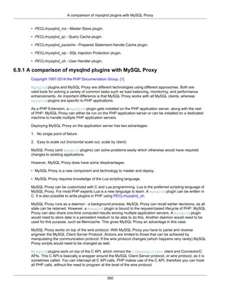 A comparison of mysqlnd plugins with MySQL Proxy
360
• PECL/mysqlnd_ms - Master Slave plugin.
• PECL/mysqlnd_qc - Query Cache plugin.
• PECL/mysqlnd_pscache - Prepared Statement Handle Cache plugin.
• PECL/mysqlnd_sip - SQL Injection Protection plugin.
• PECL/mysqlnd_uh - User Handler plugin.
6.9.1 A comparison of mysqlnd plugins with MySQL Proxy
Copyright 1997-2014 the PHP Documentation Group. [1]
Mysqlnd plugins and MySQL Proxy are different technologies using different approaches. Both are
valid tools for solving a variety of common tasks such as load balancing, monitoring, and performance
enhancements. An important difference is that MySQL Proxy works with all MySQL clients, whereas
mysqlnd plugins are specific to PHP applications.
As a PHP Extension, a mysqlnd plugin gets installed on the PHP application server, along with the rest
of PHP. MySQL Proxy can either be run on the PHP application server or can be installed on a dedicated
machine to handle multiple PHP application servers.
Deploying MySQL Proxy on the application server has two advantages:
1. No single point of failure
2. Easy to scale out (horizontal scale out, scale by client)
MySQL Proxy (and mysqlnd plugins) can solve problems easily which otherwise would have required
changes to existing applications.
However, MySQL Proxy does have some disadvantages:
• MySQL Proxy is a new component and technology to master and deploy.
• MySQL Proxy requires knowledge of the Lua scripting language.
MySQL Proxy can be customized with C and Lua programming. Lua is the preferred scripting language of
MySQL Proxy. For most PHP experts Lua is a new language to learn. A mysqlnd plugin can be written in
C. It is also possible to write plugins in PHP using PECL/mysqlnd_uh.
MySQL Proxy runs as a daemon - a background process. MySQL Proxy can recall earlier decisions, as all
state can be retained. However, a mysqlnd plugin is bound to the request-based lifecycle of PHP. MySQL
Proxy can also share one-time computed results among multiple application servers. A mysqlnd plugin
would need to store data in a persistent medium to be able to do this. Another daemon would need to be
used for this purpose, such as Memcache. This gives MySQL Proxy an advantage in this case.
MySQL Proxy works on top of the wire protocol. With MySQL Proxy you have to parse and reverse
engineer the MySQL Client Server Protocol. Actions are limited to those that can be achieved by
manipulating the communication protocol. If the wire protocol changes (which happens very rarely) MySQL
Proxy scripts would need to be changed as well.
Mysqlnd plugins work on top of the C API, which mirrors the libmysqlclient client and Connector/C
APIs. This C API is basically a wrapper around the MySQL Client Server protocol, or wire protocol, as it is
sometimes called. You can intercept all C API calls. PHP makes use of the C API, therefore you can hook
all PHP calls, without the need to program at the level of the wire protocol.
 