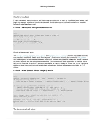 Executing statements
24
Unbuffered result sets
If client memory is a short resource and freeing server resources as early as possible to keep server load
low is not needed, unbuffered results can be used. Scrolling through unbuffered results is not possible
before all rows have been read.
Example 3.8 Navigation through unbuffered results
<?php
$mysqli->real_query("SELECT id FROM test ORDER BY id ASC");
$res = $mysqli->use_result();
echo "Result set order...n";
while ($row = $res->fetch_assoc()) {
echo " id = " . $row['id'] . "n";
}
?>
Result set values data types
The mysqli_query, mysqli_real_query and mysqli_multi_query functions are used to execute
non-prepared statements. At the level of the MySQL Client Server Protocol, the command COM_QUERY
and the text protocol are used for statement execution. With the text protocol, the MySQL server converts
all data of a result sets into strings before sending. This conversion is done regardless of the SQL result
set column data type. The mysql client libraries receive all column values as strings. No further client-side
casting is done to convert columns back to their native types. Instead, all values are provided as PHP
strings.
Example 3.9 Text protocol returns strings by default
<?php
$mysqli = new mysqli("example.com", "user", "password", "database");
if ($mysqli->connect_errno) {
echo "Failed to connect to MySQL: (" . $mysqli->connect_errno . ") " . $mysqli->connect_error;
}
if (!$mysqli->query("DROP TABLE IF EXISTS test") ||
!$mysqli->query("CREATE TABLE test(id INT, label CHAR(1))") ||
!$mysqli->query("INSERT INTO test(id, label) VALUES (1, 'a')")) {
echo "Table creation failed: (" . $mysqli->errno . ") " . $mysqli->error;
}
$res = $mysqli->query("SELECT id, label FROM test WHERE id = 1");
$row = $res->fetch_assoc();
printf("id = %s (%s)n", $row['id'], gettype($row['id']));
printf("label = %s (%s)n", $row['label'], gettype($row['label']));
?>
The above example will output:
 