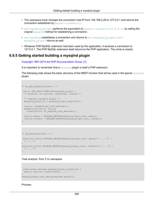 Getting started building a mysqlnd plugin
368
• The userspace hook changes the connection host IP from 192.168.2.29 to 127.0.0.1 and returns the
connection established by parent::connect().
• ext/mysqlnd_plugin performs the equivalent of parent::connect(127.0.0.1) by calling the
original mysqlnd method for establishing a connection.
• ext/mysqlnd establishes a connection and returns to ext/mysqlnd_plugin. ext/
mysqlnd_plugin returns as well.
• Whatever PHP MySQL extension had been used by the application, it receives a connection to
127.0.0.1. The PHP MySQL extension itself returns to the PHP application. The circle is closed.
6.9.5 Getting started building a mysqlnd plugin
Copyright 1997-2014 the PHP Documentation Group. [1]
It is important to remember that a mysqlnd plugin is itself a PHP extension.
The following code shows the basic structure of the MINIT function that will be used in the typical mysqlnd
plugin:
/* my_php_mysqlnd_plugin.c */
static PHP_MINIT_FUNCTION(mysqlnd_plugin) {
/* globals, ini entries, resources, classes */
/* register mysqlnd plugin */
mysqlnd_plugin_id = mysqlnd_plugin_register();
conn_m = mysqlnd_get_conn_methods();
memcpy(org_conn_m, conn_m,
sizeof(struct st_mysqlnd_conn_methods));
conn_m->query = MYSQLND_METHOD(mysqlnd_plugin_conn, query);
conn_m->connect = MYSQLND_METHOD(mysqlnd_plugin_conn, connect);
}
/* my_mysqlnd_plugin.c */
enum_func_status MYSQLND_METHOD(mysqlnd_plugin_conn, query)(/* ... */) {
/* ... */
}
enum_func_status MYSQLND_METHOD(mysqlnd_plugin_conn, connect)(/* ... */) {
/* ... */
}
Task analysis: from C to userspace
class proxy extends mysqlnd_plugin_connection {
public function connect($host, ...) { .. }
}
mysqlnd_plugin_set_conn_proxy(new proxy());
Process:
 