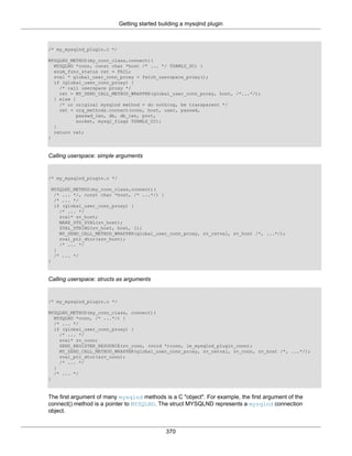 Getting started building a mysqlnd plugin
370
/* my_mysqlnd_plugin.c */
MYSQLND_METHOD(my_conn_class,connect)(
MYSQLND *conn, const char *host /* ... */ TSRMLS_DC) {
enum_func_status ret = FAIL;
zval * global_user_conn_proxy = fetch_userspace_proxy();
if (global_user_conn_proxy) {
/* call userspace proxy */
ret = MY_ZEND_CALL_METHOD_WRAPPER(global_user_conn_proxy, host, /*...*/);
} else {
/* or original mysqlnd method = do nothing, be transparent */
ret = org_methods.connect(conn, host, user, passwd,
passwd_len, db, db_len, port,
socket, mysql_flags TSRMLS_CC);
}
return ret;
}
Calling userspace: simple arguments
/* my_mysqlnd_plugin.c */
MYSQLND_METHOD(my_conn_class,connect)(
/* ... */, const char *host, /* ...*/) {
/* ... */
if (global_user_conn_proxy) {
/* ... */
zval* zv_host;
MAKE_STD_ZVAL(zv_host);
ZVAL_STRING(zv_host, host, 1);
MY_ZEND_CALL_METHOD_WRAPPER(global_user_conn_proxy, zv_retval, zv_host /*, ...*/);
zval_ptr_dtor(&zv_host);
/* ... */
}
/* ... */
}
Calling userspace: structs as arguments
/* my_mysqlnd_plugin.c */
MYSQLND_METHOD(my_conn_class, connect)(
MYSQLND *conn, /* ...*/) {
/* ... */
if (global_user_conn_proxy) {
/* ... */
zval* zv_conn;
ZEND_REGISTER_RESOURCE(zv_conn, (void *)conn, le_mysqlnd_plugin_conn);
MY_ZEND_CALL_METHOD_WRAPPER(global_user_conn_proxy, zv_retval, zv_conn, zv_host /*, ...*/);
zval_ptr_dtor(&zv_conn);
/* ... */
}
/* ... */
}
The first argument of many mysqlnd methods is a C "object". For example, the first argument of the
connect() method is a pointer to MYSQLND. The struct MYSQLND represents a mysqlnd connection
object.
 