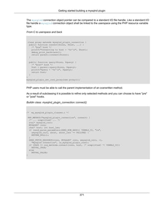 Getting started building a mysqlnd plugin
371
The mysqlnd connection object pointer can be compared to a standard I/O file handle. Like a standard I/O
file handle a mysqlnd connection object shall be linked to the userspace using the PHP resource variable
type.
From C to userspace and back
class proxy extends mysqlnd_plugin_connection {
public function connect($conn, $host, ...) {
/* "pre" hook */
printf("Connecting to host = '%s'n", $host);
debug_print_backtrace();
return parent::connect($conn);
}
public function query($conn, $query) {
/* "post" hook */
$ret = parent::query($conn, $query);
printf("Query = '%s'n", $query);
return $ret;
}
}
mysqlnd_plugin_set_conn_proxy(new proxy());
PHP users must be able to call the parent implementation of an overwritten method.
As a result of subclassing it is possible to refine only selected methods and you can choose to have "pre"
or "post" hooks.
Buildin class: mysqlnd_plugin_connection::connect()
/* my_mysqlnd_plugin_classes.c */
PHP_METHOD("mysqlnd_plugin_connection", connect) {
/* ... simplified! ... */
zval* mysqlnd_rsrc;
MYSQLND* conn;
char* host; int host_len;
if (zend_parse_parameters(ZEND_NUM_ARGS() TSRMLS_CC, "rs",
&mysqlnd_rsrc, &host, &host_len) == FAILURE) {
RETURN_NULL();
}
ZEND_FETCH_RESOURCE(conn, MYSQLND* conn, &mysqlnd_rsrc, -1,
"Mysqlnd Connection", le_mysqlnd_plugin_conn);
if (PASS == org_methods.connect(conn, host, /* simplified! */ TSRMLS_CC))
RETVAL_TRUE;
else
RETVAL_FALSE;
}
 