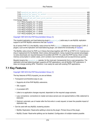 Key Features
374
7.8.7 mysqlnd_ms_match_wild ........................................................................................... 480
7.8.8 mysqlnd_ms_query_is_select ................................................................................. 482
7.8.9 mysqlnd_ms_set_qos ................................................................................................. 483
7.8.10 mysqlnd_ms_set_user_pick_server ...................................................................... 485
7.9 Change History ......................................................................................................................... 488
7.9.1 PECL/mysqlnd_ms 1.6 series ......................................................................................... 488
7.9.2 PECL/mysqlnd_ms 1.5 series ......................................................................................... 490
7.9.3 PECL/mysqlnd_ms 1.4 series ......................................................................................... 491
7.9.4 PECL/mysqlnd_ms 1.3 series ......................................................................................... 492
7.9.5 PECL/mysqlnd_ms 1.2 series ......................................................................................... 493
7.9.6 PECL/mysqlnd_ms 1.1 series ......................................................................................... 494
7.9.7 PECL/mysqlnd_ms 1.0 series ......................................................................................... 495
Copyright 1997-2014 the PHP Documentation Group. [1]
The mysqlnd replication and load balancing plugin (mysqlnd_ms) adds easy to use MySQL replication
support to all PHP MySQL extensions that use mysqlnd.
As of version PHP 5.3.3 the MySQL native driver for PHP (mysqlnd) features an internal plugin C API. C
plugins, such as the replication and load balancing plugin, can extend the functionality of mysqlnd.
The MySQL native driver for PHP is a C library that ships together with PHP as of PHP 5.3.0. It serves as a
drop-in replacement for the MySQL Client Library (libmysqlclient). Using mysqlnd has several advantages:
no extra downloads are required because it's bundled with PHP, it's under the PHP license, there is lower
memory consumption in certain cases, and it contains new functionality such as asynchronous queries.
Mysqlnd plugins like mysqlnd_ms operate, for the most part, transparently from a user perspective. The
replication and load balancing plugin supports all PHP applications, and all MySQL PHP extensions. It
does not change existing APIs. Therefore, it can easily be used with existing PHP applications.
7.1 Key Features
Copyright 1997-2014 the PHP Documentation Group. [1]
The key features of PECL/mysqlnd_ms are as follows.
• Transparent and therefore easy to use.
• Supports all of the PHP MySQL extensions.
• SSL support.
• A consistent API.
• Little to no application changes required, dependent on the required usage scenario.
• Lazy connections: connections to master and slave servers are not opened before a SQL statement is
executed.
• Optional: automatic use of master after the first write in a web request, to lower the possible impact of
replication lag.
• Can be used with any MySQL clustering solution.
• MySQL Replication: Read-write splitting is done by the plugin. Primary focus of the plugin.
• MySQL Cluster: Read-write splitting can be disabled. Configuration of multiple masters possible
 