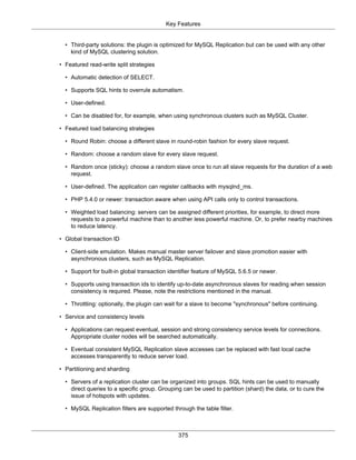 Key Features
375
• Third-party solutions: the plugin is optimized for MySQL Replication but can be used with any other
kind of MySQL clustering solution.
• Featured read-write split strategies
• Automatic detection of SELECT.
• Supports SQL hints to overrule automatism.
• User-defined.
• Can be disabled for, for example, when using synchronous clusters such as MySQL Cluster.
• Featured load balancing strategies
• Round Robin: choose a different slave in round-robin fashion for every slave request.
• Random: choose a random slave for every slave request.
• Random once (sticky): choose a random slave once to run all slave requests for the duration of a web
request.
• User-defined. The application can register callbacks with mysqlnd_ms.
• PHP 5.4.0 or newer: transaction aware when using API calls only to control transactions.
• Weighted load balancing: servers can be assigned different priorities, for example, to direct more
requests to a powerful machine than to another less powerful machine. Or, to prefer nearby machines
to reduce latency.
• Global transaction ID
• Client-side emulation. Makes manual master server failover and slave promotion easier with
asynchronous clusters, such as MySQL Replication.
• Support for built-in global transaction identifier feature of MySQL 5.6.5 or newer.
• Supports using transaction ids to identify up-to-date asynchronous slaves for reading when session
consistency is required. Please, note the restrictions mentioned in the manual.
• Throttling: optionally, the plugin can wait for a slave to become "synchronous" before continuing.
• Service and consistency levels
• Applications can request eventual, session and strong consistency service levels for connections.
Appropriate cluster nodes will be searched automatically.
• Eventual consistent MySQL Replication slave accesses can be replaced with fast local cache
accesses transparently to reduce server load.
• Partitioning and sharding
• Servers of a replication cluster can be organized into groups. SQL hints can be used to manually
direct queries to a specific group. Grouping can be used to partition (shard) the data, or to cure the
issue of hotspots with updates.
• MySQL Replication filters are supported through the table filter.
 