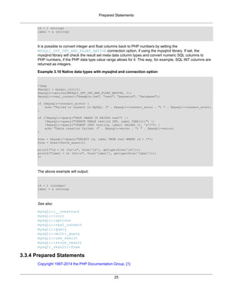 Prepared Statements
25
id = 1 (string)
label = a (string)
It is possible to convert integer and float columns back to PHP numbers by setting the
MYSQLI_OPT_INT_AND_FLOAT_NATIVE connection option, if using the mysqlnd library. If set, the
mysqlnd library will check the result set meta data column types and convert numeric SQL columns to
PHP numbers, if the PHP data type value range allows for it. This way, for example, SQL INT columns are
returned as integers.
Example 3.10 Native data types with mysqlnd and connection option
<?php
$mysqli = mysqli_init();
$mysqli->options(MYSQLI_OPT_INT_AND_FLOAT_NATIVE, 1);
$mysqli->real_connect("example.com", "user", "password", "database");
if ($mysqli->connect_errno) {
echo "Failed to connect to MySQL: (" . $mysqli->connect_errno . ") " . $mysqli->connect_error;
}
if (!$mysqli->query("DROP TABLE IF EXISTS test") ||
!$mysqli->query("CREATE TABLE test(id INT, label CHAR(1))") ||
!$mysqli->query("INSERT INTO test(id, label) VALUES (1, 'a')")) {
echo "Table creation failed: (" . $mysqli->errno . ") " . $mysqli->error;
}
$res = $mysqli->query("SELECT id, label FROM test WHERE id = 1");
$row = $res->fetch_assoc();
printf("id = %s (%s)n", $row['id'], gettype($row['id']));
printf("label = %s (%s)n", $row['label'], gettype($row['label']));
?>
The above example will output:
id = 1 (integer)
label = a (string)
See also
mysqli::__construct
mysqli::init
mysqli::options
mysqli::real_connect
mysqli::query
mysqli::multi_query
mysqli::use_result
mysqli::store_result
mysqli_result::free
3.3.4 Prepared Statements
Copyright 1997-2014 the PHP Documentation Group. [1]
 