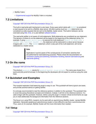 Limitations
376
• MySQL Fabric
• Experimental support for MySQL Fabric is included.
7.2 Limitations
Copyright 1997-2014 the PHP Documentation Group. [1]
The built-in read-write-split mechanism is very basic. Every query which starts with SELECT is considered
a read request to be sent to a MySQL slave server. All other queries (such as SHOW statements) are
considered as write requests that are sent to the MySQL master server. The build-in behavior can be
overruled using SQL hints, or a user-defined callback function.
The read-write splitter is not aware of multi-statements. Multi-statements are considered as one statement.
The decision of where to run the statement will be based on the beginning of the statement string. For
example, if using mysqli_multi_query to execute the multi-statement SELECT id FROM test ;
INSERT INTO test(id) VALUES (1), the statement will be redirected to a slave server because
it begins with SELECT. The INSERT statement, which is also part of the multi-statement, will not be
redirected to a master server.
Note
Applications must be aware of the consequences of connection switches that
are performed for load balancing purposes. Please check the documentation on
connection pooling and switching, transaction handling, failover load balancing and
read-write splitting.
7.3 On the name
Copyright 1997-2014 the PHP Documentation Group. [1]
The shortcut mysqlnd_ms stands for mysqlnd master slave plugin. The name was chosen for a
quick-and-dirty proof-of-concept. In the beginning the developers did not expect to continue using the code
base.
7.4 Quickstart and Examples
Copyright 1997-2014 the PHP Documentation Group. [1]
The mysqlnd replication load balancing plugin is easy to use. This quickstart will demo typical use-cases,
and provide practical advice on getting started.
It is strongly recommended to read the reference sections in addition to the quickstart. The quickstart tries
to avoid discussing theoretical concepts and limitations. Instead, it will link to the reference sections. It is
safe to begin with the quickstart. However, before using the plugin in mission critical environments we urge
you to read additionally the background information from the reference sections.
The focus is on using PECL mysqlnd_ms for work with an asynchronous MySQL cluster, namely MySQL
replication. Generally speaking an asynchronous cluster is more difficult to use than a synchronous one.
Thus, users of, for example, MySQL Cluster will find more information than needed.
7.4.1 Setup
Copyright 1997-2014 the PHP Documentation Group. [1]
 