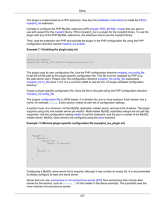 Setup
377
The plugin is implemented as a PHP extension. See also the installation instructions to install the PECL/
mysqlnd_ms extension.
Compile or configure the PHP MySQL extension (API) (mysqli, PDO_MYSQL, mysql) that you plan to
use with support for the mysqlnd library. PECL/mysqlnd_ms is a plugin for the mysqlnd library. To use the
plugin with any of the PHP MySQL extensions, the extension has to use the mysqlnd library.
Then, load the extension into PHP and activate the plugin in the PHP configuration file using the PHP
configuration directive named mysqlnd_ms.enable.
Example 7.1 Enabling the plugin (php.ini)
mysqlnd_ms.enable=1
mysqlnd_ms.config_file=/path/to/mysqlnd_ms_plugin.ini
The plugin uses its own configuration file. Use the PHP configuration directive mysqlnd_ms.config_file
to set the full file path to the plugin-specific configuration file. This file must be readable by PHP (e.g.,
the web server user). Please note, the configuration directive mysqlnd_ms.config_file superseeds
mysqlnd_ms.ini_file since 1.4.0. It is a common pitfall to use the old, no longer available configuration
directive.
Create a plugin-specific configuration file. Save the file to the path set by the PHP configuration directive
mysqlnd_ms.config_file.
The plugins configuration file is JSON based. It is divided into one or more sections. Each section has a
name, for example, myapp. Every section makes its own set of configuration settings.
A section must, at a minimum, list the MySQL replication master server, and set a list of slaves. The plugin
supports using only one master server per section. Multi-master MySQL replication setups are not yet fully
supported. Use the configuration setting master to set the hostname, and the port or socket of the MySQL
master server. MySQL slave servers are configured using the slave keyword.
Example 7.2 Minimal plugin-specific configuration file (mysqlnd_ms_plugin.ini)
{
"myapp": {
"master": {
"master_0": {
"host": "localhost"
}
},
"slave": [
]
}
}
Configuring a MySQL slave server list is required, although it may contain an empty list. It is recommended
to always configure at least one slave server.
Server lists can use anonymous or non-anonymous syntax [430]. Non-anonymous lists include alias
names for the servers, such as master_0 for the master in the above example. The quickstart uses the
more verbose non-anonymous syntax.
 