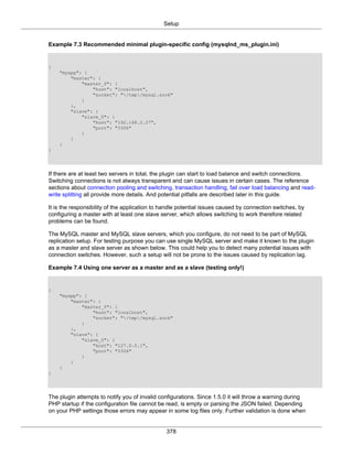 Setup
378
Example 7.3 Recommended minimal plugin-specific config (mysqlnd_ms_plugin.ini)
{
"myapp": {
"master": {
"master_0": {
"host": "localhost",
"socket": "/tmp/mysql.sock"
}
},
"slave": {
"slave_0": {
"host": "192.168.2.27",
"port": "3306"
}
}
}
}
If there are at least two servers in total, the plugin can start to load balance and switch connections.
Switching connections is not always transparent and can cause issues in certain cases. The reference
sections about connection pooling and switching, transaction handling, fail over load balancing and read-
write splitting all provide more details. And potential pitfalls are described later in this guide.
It is the responsibility of the application to handle potential issues caused by connection switches, by
configuring a master with at least one slave server, which allows switching to work therefore related
problems can be found.
The MySQL master and MySQL slave servers, which you configure, do not need to be part of MySQL
replication setup. For testing purpose you can use single MySQL server and make it known to the plugin
as a master and slave server as shown below. This could help you to detect many potential issues with
connection switches. However, such a setup will not be prone to the issues caused by replication lag.
Example 7.4 Using one server as a master and as a slave (testing only!)
{
"myapp": {
"master": {
"master_0": {
"host": "localhost",
"socket": "/tmp/mysql.sock"
}
},
"slave": {
"slave_0": {
"host": "127.0.0.1",
"port": "3306"
}
}
}
}
The plugin attempts to notify you of invalid configurations. Since 1.5.0 it will throw a warning during
PHP startup if the configuration file cannot be read, is empty or parsing the JSON failed. Depending
on your PHP settings those errors may appear in some log files only. Further validation is done when
 