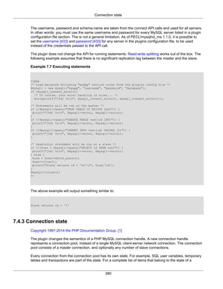Connection state
380
The username, password and schema name are taken from the connect API calls and used for all servers.
In other words: you must use the same username and password for every MySQL server listed in a plugin
configuration file section. The is not a general limitation. As of PECL/mysqlnd_ms 1.1.0, it is possible to
set the username [433] and password [433] for any server in the plugins configuration file, to be used
instead of the credentials passed to the API call.
The plugin does not change the API for running statements. Read-write splitting works out of the box. The
following example assumes that there is no significant replication lag between the master and the slave.
Example 7.7 Executing statements
<?php
/* Load balanced following "myapp" section rules from the plugins config file */
$mysqli = new mysqli("myapp", "username", "password", "database");
if (mysqli_connect_errno())
/* Of course, your error handling is nicer... */
die(sprintf("[%d] %sn", mysqli_connect_errno(), mysqli_connect_error()));
/* Statements will be run on the master */
if (!$mysqli->query("DROP TABLE IF EXISTS test")) {
printf("[%d] %sn", $mysqli->errno, $mysqli->error);
}
if (!$mysqli->query("CREATE TABLE test(id INT)")) {
printf("[%d] %sn", $mysqli->errno, $mysqli->error);
}
if (!$mysqli->query("INSERT INTO test(id) VALUES (1)")) {
printf("[%d] %sn", $mysqli->errno, $mysqli->error);
}
/* read-only: statement will be run on a slave */
if (!($res = $mysqli->query("SELECT id FROM test")) {
printf("[%d] %sn", $mysqli->errno, $mysqli->error);
} else {
$row = $res->fetch_assoc();
$res->close();
printf("Slave returns id = '%s'n", $row['id'];
}
$mysqli->close();
?>
The above example will output something similar to:
Slave returns id = '1'
7.4.3 Connection state
Copyright 1997-2014 the PHP Documentation Group. [1]
The plugin changes the semantics of a PHP MySQL connection handle. A new connection handle
represents a connection pool, instead of a single MySQL client-server network connection. The connection
pool consists of a master connection, and optionally any number of slave connections.
Every connection from the connection pool has its own state. For example, SQL user variables, temporary
tables and transactions are part of the state. For a complete list of items that belong to the state of a
 