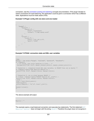Connection state
381
connection, see the connection pooling and switching concepts documentation. If the plugin decides to
switch connections for load balancing, the application could be given a connection which has a different
state. Applications must be made aware of this.
Example 7.8 Plugin config with one slave and one master
{
"myapp": {
"master": {
"master_0": {
"host": "localhost",
"socket": "/tmp/mysql.sock"
}
},
"slave": {
"slave_0": {
"host": "192.168.2.27",
"port": "3306"
}
}
}
}
Example 7.9 Pitfall: connection state and SQL user variables
<?php
$mysqli = new mysqli("myapp", "username", "password", "database");
if (!$mysqli)
/* Of course, your error handling is nicer... */
die(sprintf("[%d] %sn", mysqli_connect_errno(), mysqli_connect_error()));
/* Connection 1, connection bound SQL user variable, no SELECT thus run on master */
if (!$mysqli->query("SET @myrole='master'")) {
printf("[%d] %sn", $mysqli->errno, $mysqli->error);
}
/* Connection 2, run on slave because SELECT */
if (!($res = $mysqli->query("SELECT @myrole AS _role"))) {
printf("[%d] %sn", $mysqli->errno, $mysqli->error);
} else {
$row = $res->fetch_assoc();
$res->close();
printf("@myrole = '%s'n", $row['_role']);
}
$mysqli->close();
?>
The above example will output:
@myrole = ''
The example opens a load balanced connection and executes two statements. The first statement SET
@myrole='master' does not begin with the string SELECT. Therefore the plugin does not recognize it
 