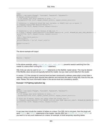 SQL Hints
383
<?php
$mysqli = new mysqli("myapp", "username", "password", "database");
if (mysqli_connect_errno())
/* Of course, your error handling is nicer... */
die(sprintf("[%d] %sn", mysqli_connect_errno(), mysqli_connect_error()));
/* Connection 1, connection bound SQL user variable, no SELECT thus run on master */
if (!$mysqli->query("SET @myrole='master'")) {
printf("[%d] %sn", $mysqli->errno, $mysqli->error);
}
/* Connection 1, run on master because of SQL hint */
if (!($res = $mysqli->query(sprintf("/*%s*/SELECT @myrole AS _role", MYSQLND_MS_LAST_USED_SWITCH)))) {
printf("[%d] %sn", $mysqli->errno, $mysqli->error);
} else {
$row = $res->fetch_assoc();
$res->close();
printf("@myrole = '%s'n", $row['_role']);
}
$mysqli->close();
?>
The above example will output:
@myrole = 'master'
In the above example, using MYSQLND_MS_LAST_USED_SWITCH prevents session switching from the
master to a slave when running the SELECT statement.
SQL hints can also be used to run SELECT statements on the MySQL master server. This may be desired
if the MySQL slave servers are typically behind the master, but you need current data from the cluster.
In version 1.2.0 the concept of a service level has been introduced to address cases when current data is
required. Using a service level requires less attention and removes the need of using SQL hints for this use
case. Please, find more information below in the service level and consistency section.
Example 7.12 Fighting replication lag
<?php
$mysqli = new mysqli("myapp", "username", "password", "database");
if (!$mysqli)
/* Of course, your error handling is nicer... */
die(sprintf("[%d] %sn", mysqli_connect_errno(), mysqli_connect_error()));
/* Force use of master, master has always fresh and current data */
if (!$mysqli->query(sprintf("/*%s*/SELECT critical_data FROM important_table", MYSQLND_MS_MASTER_SWITCH)))
printf("[%d] %sn", $mysqli->errno, $mysqli->error);
}
?>
A use case may include the creation of tables on a slave. If an SQL hint is not given, then the plugin will
send CREATE and INSERT statements to the master. Use the SQL hint MYSQLND_MS_SLAVE_SWITCH if
you want to run any such statement on a slave, for example, to build temporary reporting tables.
 