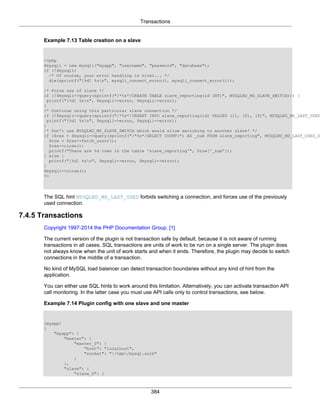 Transactions
384
Example 7.13 Table creation on a slave
<?php
$mysqli = new mysqli("myapp", "username", "password", "database");
if (!$mysqli)
/* Of course, your error handling is nicer... */
die(sprintf("[%d] %sn", mysqli_connect_errno(), mysqli_connect_error()));
/* Force use of slave */
if (!$mysqli->query(sprintf("/*%s*/CREATE TABLE slave_reporting(id INT)", MYSQLND_MS_SLAVE_SWITCH))) {
printf("[%d] %sn", $mysqli->errno, $mysqli->error);
}
/* Continue using this particular slave connection */
if (!$mysqli->query(sprintf("/*%s*/INSERT INTO slave_reporting(id) VALUES (1), (2), (3)", MYSQLND_MS_LAST_USED
printf("[%d] %sn", $mysqli->errno, $mysqli->error);
}
/* Don't use MYSQLND_MS_SLAVE_SWITCH which would allow switching to another slave! */
if ($res = $mysqli->query(sprintf("/*%s*/SELECT COUNT(*) AS _num FROM slave_reporting", MYSQLND_MS_LAST_USED_S
$row = $res->fetch_assoc();
$res->close();
printf("There are %d rows in the table 'slave_reporting'", $row['_num']);
} else {
printf("[%d] %sn", $mysqli->errno, $mysqli->error);
}
$mysqli->close();
?>
The SQL hint MYSQLND_MS_LAST_USED forbids switching a connection, and forces use of the previously
used connection.
7.4.5 Transactions
Copyright 1997-2014 the PHP Documentation Group. [1]
The current version of the plugin is not transaction safe by default, because it is not aware of running
transactions in all cases. SQL transactions are units of work to be run on a single server. The plugin does
not always know when the unit of work starts and when it ends. Therefore, the plugin may decide to switch
connections in the middle of a transaction.
No kind of MySQL load balancer can detect transaction boundaries without any kind of hint from the
application.
You can either use SQL hints to work around this limitation. Alternatively, you can activate transaction API
call monitoring. In the latter case you must use API calls only to control transactions, see below.
Example 7.14 Plugin config with one slave and one master
[myapp]
{
"myapp": {
"master": {
"master_0": {
"host": "localhost",
"socket": "/tmp/mysql.sock"
}
},
"slave": {
"slave_0": {
 