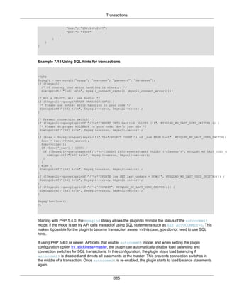 Transactions
385
"host": "192.168.2.27",
"port": "3306"
}
}
}
}
Example 7.15 Using SQL hints for transactions
<?php
$mysqli = new mysqli("myapp", "username", "password", "database");
if (!$mysqli)
/* Of course, your error handling is nicer... */
die(sprintf("[%d] %sn", mysqli_connect_errno(), mysqli_connect_error()));
/* Not a SELECT, will use master */
if (!$mysqli->query("START TRANSACTION")) {
/* Please use better error handling in your code */
die(sprintf("[%d] %sn", $mysqli->errno, $mysqli->error));
}
/* Prevent connection switch! */
if (!$mysqli->query(sprintf("/*%s*/INSERT INTO test(id) VALUES (1)", MYSQLND_MS_LAST_USED_SWITCH)))) {
/* Please do proper ROLLBACK in your code, don't just die */
die(sprintf("[%d] %sn", $mysqli->errno, $mysqli->error));
}
if ($res = $mysqli->query(sprintf("/*%s*/SELECT COUNT(*) AS _num FROM test", MYSQLND_MS_LAST_USED_SWITCH)))
$row = $res->fetch_assoc();
$res->close();
if ($row['_num'] > 1000) {
if (!$mysqli->query(sprintf("/*%s*/INSERT INTO events(task) VALUES ('cleanup')", MYSQLND_MS_LAST_USED_SW
die(sprintf("[%d] %sn", $mysqli->errno, $mysqli->error));
}
}
} else {
die(sprintf("[%d] %sn", $mysqli->errno, $mysqli->error));
}
if (!$mysqli->query(sprintf("/*%s*/UPDATE log SET last_update = NOW()", MYSQLND_MS_LAST_USED_SWITCH)))) {
die(sprintf("[%d] %sn", $mysqli->errno, $mysqli->error));
}
if (!$mysqli->query(sprintf("/*%s*/COMMIT", MYSQLND_MS_LAST_USED_SWITCH)))) {
die(sprintf("[%d] %sn", $mysqli->errno, $mysqli->error));
}
$mysqli->close();
?>
Starting with PHP 5.4.0, the mysqlnd library allows the plugin to monitor the status of the autocommit
mode, if the mode is set by API calls instead of using SQL statements such as SET AUTOCOMMIT=0. This
makes it possible for the plugin to become transaction aware. In this case, you do not need to use SQL
hints.
If using PHP 5.4.0 or newer, API calls that enable autocommit mode, and when setting the plugin
configuration option trx_stickiness=master, the plugin can automatically disable load balancing and
connection switches for SQL transactions. In this configuration, the plugin stops load balancing if
autocommit is disabled and directs all statements to the master. This prevents connection switches in
the middle of a transaction. Once autocommit is re-enabled, the plugin starts to load balance statements
again.
 