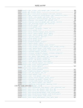 MySQL and PHP
iv
3.9.20 mysqli::get_client_info, mysqli_get_client_info .................................. 89
3.9.21 mysqli_get_client_stats ............................................................................... 90
3.9.22 mysqli_get_client_version, mysqli::$client_version ............................ 93
3.9.23 mysqli::get_connection_stats, mysqli_get_connection_stats .............. 93
3.9.24 mysqli::$host_info, mysqli_get_host_info ................................................ 96
3.9.25 mysqli::$protocol_version, mysqli_get_proto_info ................................ 98
3.9.26 mysqli::$server_info, mysqli_get_server_info ........................................ 99
3.9.27 mysqli::$server_version, mysqli_get_server_version .......................... 101
3.9.28 mysqli::get_warnings, mysqli_get_warnings ............................................ 102
3.9.29 mysqli::$info, mysqli_info .......................................................................... 103
3.9.30 mysqli::init, mysqli_init ............................................................................ 104
3.9.31 mysqli::$insert_id, mysqli_insert_id ...................................................... 105
3.9.32 mysqli::kill, mysqli_kill ............................................................................ 107
3.9.33 mysqli::more_results, mysqli_more_results ............................................ 109
3.9.34 mysqli::multi_query, mysqli_multi_query ................................................ 110
3.9.35 mysqli::next_result, mysqli_next_result ................................................ 112
3.9.36 mysqli::options, mysqli_options ................................................................ 113
3.9.37 mysqli::ping, mysqli_ping ............................................................................ 114
3.9.38 mysqli::poll, mysqli_poll ............................................................................ 116
3.9.39 mysqli::prepare, mysqli_prepare ................................................................ 117
3.9.40 mysqli::query, mysqli_query ........................................................................ 120
3.9.41 mysqli::real_connect, mysqli_real_connect ............................................ 123
3.9.42 mysqli::real_escape_string, mysqli_real_escape_string .................... 127
3.9.43 mysqli::real_query, mysqli_real_query .................................................... 129
3.9.44 mysqli::reap_async_query, mysqli_reap_async_query ............................ 130
3.9.45 mysqli::refresh, mysqli_refresh ................................................................ 131
3.9.46 mysqli::release_savepoint, mysqli_release_savepoint ........................ 131
3.9.47 mysqli::rollback, mysqli_rollback ............................................................ 132
3.9.48 mysqli::rpl_query_type, mysqli_rpl_query_type .................................... 135
3.9.49 mysqli::savepoint, mysqli_savepoint ........................................................ 135
3.9.50 mysqli::select_db, mysqli_select_db ........................................................ 136
3.9.51 mysqli::send_query, mysqli_send_query .................................................... 138
3.9.52 mysqli::set_charset, mysqli_set_charset ................................................ 139
3.9.53 mysqli::set_local_infile_default,
mysqli_set_local_infile_default ........................................................................ 141
3.9.54 mysqli::set_local_infile_handler,
mysqli_set_local_infile_handler ........................................................................ 141
3.9.55 mysqli::$sqlstate, mysqli_sqlstate .......................................................... 144
3.9.56 mysqli::ssl_set, mysqli_ssl_set ................................................................ 145
3.9.57 mysqli::stat, mysqli_stat ............................................................................ 146
3.9.58 mysqli::stmt_init, mysqli_stmt_init ........................................................ 148
3.9.59 mysqli::store_result, mysqli_store_result ............................................ 149
3.9.60 mysqli::$thread_id, mysqli_thread_id ...................................................... 150
3.9.61 mysqli::thread_safe, mysqli_thread_safe ................................................ 152
3.9.62 mysqli::use_result, mysqli_use_result .................................................... 152
3.9.63 mysqli::$warning_count, mysqli_warning_count ...................................... 154
3.10 The mysqli_stmt class (mysqli_stmt) ............................................................................ 156
3.10.1 mysqli_stmt::$affected_rows, mysqli_stmt_affected_rows .................. 158
3.10.2 mysqli_stmt::attr_get, mysqli_stmt_attr_get ........................................ 160
3.10.3 mysqli_stmt::attr_set, mysqli_stmt_attr_set ........................................ 161
3.10.4 mysqli_stmt::bind_param, mysqli_stmt_bind_param ................................ 162
3.10.5 mysqli_stmt::bind_result, mysqli_stmt_bind_result ............................ 165
3.10.6 mysqli_stmt::close, mysqli_stmt_close .................................................... 167
3.10.7 mysqli_stmt::data_seek, mysqli_stmt_data_seek .................................... 167
 