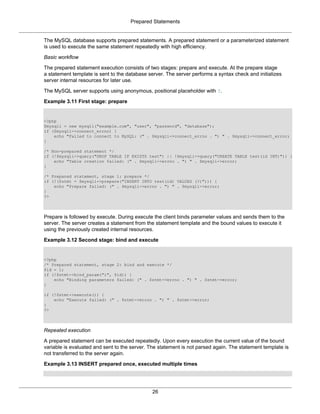 Prepared Statements
26
The MySQL database supports prepared statements. A prepared statement or a parameterized statement
is used to execute the same statement repeatedly with high efficiency.
Basic workflow
The prepared statement execution consists of two stages: prepare and execute. At the prepare stage
a statement template is sent to the database server. The server performs a syntax check and initializes
server internal resources for later use.
The MySQL server supports using anonymous, positional placeholder with ?.
Example 3.11 First stage: prepare
<?php
$mysqli = new mysqli("example.com", "user", "password", "database");
if ($mysqli->connect_errno) {
echo "Failed to connect to MySQL: (" . $mysqli->connect_errno . ") " . $mysqli->connect_error;
}
/* Non-prepared statement */
if (!$mysqli->query("DROP TABLE IF EXISTS test") || !$mysqli->query("CREATE TABLE test(id INT)")) {
echo "Table creation failed: (" . $mysqli->errno . ") " . $mysqli->error;
}
/* Prepared statement, stage 1: prepare */
if (!($stmt = $mysqli->prepare("INSERT INTO test(id) VALUES (?)"))) {
echo "Prepare failed: (" . $mysqli->errno . ") " . $mysqli->error;
}
?>
Prepare is followed by execute. During execute the client binds parameter values and sends them to the
server. The server creates a statement from the statement template and the bound values to execute it
using the previously created internal resources.
Example 3.12 Second stage: bind and execute
<?php
/* Prepared statement, stage 2: bind and execute */
$id = 1;
if (!$stmt->bind_param("i", $id)) {
echo "Binding parameters failed: (" . $stmt->errno . ") " . $stmt->error;
}
if (!$stmt->execute()) {
echo "Execute failed: (" . $stmt->errno . ") " . $stmt->error;
}
?>
Repeated execution
A prepared statement can be executed repeatedly. Upon every execution the current value of the bound
variable is evaluated and sent to the server. The statement is not parsed again. The statement template is
not transferred to the server again.
Example 3.13 INSERT prepared once, executed multiple times
 
