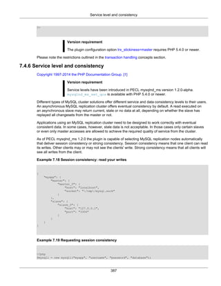 Service level and consistency
387
?>
Version requirement
The plugin configuration option trx_stickiness=master requires PHP 5.4.0 or newer.
Please note the restrictions outlined in the transaction handling concepts section.
7.4.6 Service level and consistency
Copyright 1997-2014 the PHP Documentation Group. [1]
Version requirement
Service levels have been introduced in PECL mysqlnd_ms version 1.2.0-alpha.
mysqlnd_ms_set_qos is available with PHP 5.4.0 or newer.
Different types of MySQL cluster solutions offer different service and data consistency levels to their users.
An asynchronous MySQL replication cluster offers eventual consistency by default. A read executed on
an asynchronous slave may return current, stale or no data at all, depending on whether the slave has
replayed all changesets from the master or not.
Applications using an MySQL replication cluster need to be designed to work correctly with eventual
consistent data. In some cases, however, stale data is not acceptable. In those cases only certain slaves
or even only master accesses are allowed to achieve the required quality of service from the cluster.
As of PECL mysqlnd_ms 1.2.0 the plugin is capable of selecting MySQL replication nodes automatically
that deliver session consistency or strong consistency. Session consistency means that one client can read
its writes. Other clients may or may not see the clients' write. Strong consistency means that all clients will
see all writes from the client.
Example 7.18 Session consistency: read your writes
{
"myapp": {
"master": {
"master_0": {
"host": "localhost",
"socket": "/tmp/mysql.sock"
}
},
"slave": {
"slave_0": {
"host": "127.0.0.1",
"port": "3306"
}
}
}
}
Example 7.19 Requesting session consistency
<?php
$mysqli = new mysqli("myapp", "username", "password", "database");
 