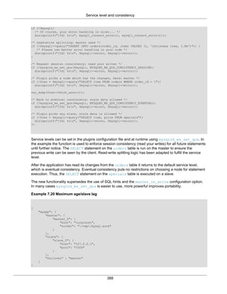 Service level and consistency
388
if (!$mysqli)
/* Of course, your error handling is nicer... */
die(sprintf("[%d] %sn", mysqli_connect_errno(), mysqli_connect_error()));
/* read-write splitting: master used */
if (!$mysqli->query("INSERT INTO orders(order_id, item) VALUES (1, 'christmas tree, 1.8m')")) {
/* Please use better error handling in your code */
die(sprintf("[%d] %sn", $mysqli->errno, $mysqli->error));
}
/* Request session consistency: read your writes */
if (!mysqlnd_ms_set_qos($mysqli, MYSQLND_MS_QOS_CONSISTENCY_SESSION))
die(sprintf("[%d] %sn", $mysqli->errno, $mysqli->error));
/* Plugin picks a node which has the changes, here: master */
if (!$res = $mysqli->query("SELECT item FROM orders WHERE order_id = 1"))
die(sprintf("[%d] %sn", $mysqli->errno, $mysqli->error));
var_dump($res->fetch_assoc());
/* Back to eventual consistency: stale data allowed */
if (!mysqlnd_ms_set_qos($mysqli, MYSQLND_MS_QOS_CONSISTENCY_EVENTUAL))
die(sprintf("[%d] %sn", $mysqli->errno, $mysqli->error));
/* Plugin picks any slave, stale data is allowed */
if (!$res = $mysqli->query("SELECT item, price FROM specials"))
die(sprintf("[%d] %sn", $mysqli->errno, $mysqli->error));
?>
Service levels can be set in the plugins configuration file and at runtime using mysqlnd_ms_set_qos. In
the example the function is used to enforce session consistency (read your writes) for all future statements
until further notice. The SELECT statement on the orders table is run on the master to ensure the
previous write can be seen by the client. Read-write splitting logic has been adapted to fulfill the service
level.
After the application has read its changes from the orders table it returns to the default service level,
which is eventual consistency. Eventual consistency puts no restrictions on choosing a node for statement
execution. Thus, the SELECT statement on the specials table is executed on a slave.
The new functionality supersedes the use of SQL hints and the master_on_write configuration option.
In many cases mysqlnd_ms_set_qos is easier to use, more powerful improves portability.
Example 7.20 Maximum age/slave lag
{
"myapp": {
"master": {
"master_0": {
"host": "localhost",
"socket": "/tmp/mysql.sock"
}
},
"slave": {
"slave_0": {
"host": "127.0.0.1",
"port": "3306"
}
},
"failover" : "master"
}
}
 