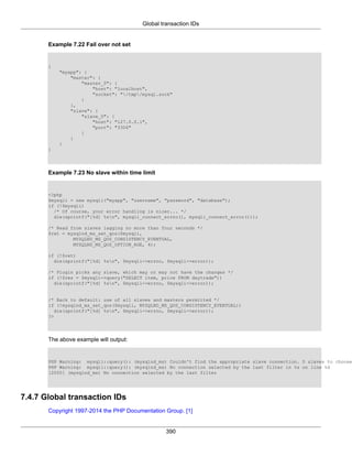Global transaction IDs
390
Example 7.22 Fail over not set
{
"myapp": {
"master": {
"master_0": {
"host": "localhost",
"socket": "/tmp/mysql.sock"
}
},
"slave": {
"slave_0": {
"host": "127.0.0.1",
"port": "3306"
}
}
}
}
Example 7.23 No slave within time limit
<?php
$mysqli = new mysqli("myapp", "username", "password", "database");
if (!$mysqli)
/* Of course, your error handling is nicer... */
die(sprintf("[%d] %sn", mysqli_connect_errno(), mysqli_connect_error()));
/* Read from slaves lagging no more than four seconds */
$ret = mysqlnd_ms_set_qos($mysqli,
MYSQLND_MS_QOS_CONSISTENCY_EVENTUAL,
MYSQLND_MS_QOS_OPTION_AGE, 4);
if (!$ret)
die(sprintf("[%d] %sn", $mysqli->errno, $mysqli->error));
/* Plugin picks any slave, which may or may not have the changes */
if (!$res = $mysqli->query("SELECT item, price FROM daytrade"))
die(sprintf("[%d] %sn", $mysqli->errno, $mysqli->error));
/* Back to default: use of all slaves and masters permitted */
if (!mysqlnd_ms_set_qos($mysqli, MYSQLND_MS_QOS_CONSISTENCY_EVENTUAL))
die(sprintf("[%d] %sn", $mysqli->errno, $mysqli->error));
?>
The above example will output:
PHP Warning: mysqli::query(): (mysqlnd_ms) Couldn't find the appropriate slave connection. 0 slaves to choose
PHP Warning: mysqli::query(): (mysqlnd_ms) No connection selected by the last filter in %s on line %d
[2000] (mysqlnd_ms) No connection selected by the last filter
7.4.7 Global transaction IDs
Copyright 1997-2014 the PHP Documentation Group. [1]
 