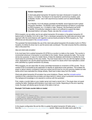 Global transaction IDs
391
Version requirement
A client-side global transaction ID injection has been introduced in mysqlnd_ms
version 1.2.0-alpha. The feature is not required for synchronous clusters, such
as MySQL Cluster. Use it with asynchronous clusters such as classical MySQL
replication.
As of MySQL 5.6.5-m8 release candidate the MySQL server features built-in global
transaction identifiers. The MySQL built-in global transaction ID feature is supported
by PECL/mysqlnd_ms 1.3.0-alpha or later. However, the final feature set found
in MySQL 5.6 production releases to date is not sufficient to support the ideas
discussed below in all cases. Please, see also the concepts section.
PECL/mysqlnd_ms can either use its own global transaction ID emulation or the global transaction ID
feature built-in to MySQL 5.6.5-m8 or later. From a developer perspective the client-side and server-side
approach offer the same features with regards to service levels provided by PECL/mysqlnd_ms. Their
differences are discussed in the concepts section.
The quickstart first demonstrates the use of the client-side global transaction ID emulation built-in to PECL/
mysqlnd_ms before its show how to use the server-side counterpart. The order ensures that the underlying
idea is discussed first.
Idea and client-side emulation
In its most basic form a global transaction ID (GTID) is a counter in a table on the master. The counter is
incremented whenever a transaction is committed on the master. Slaves replicate the table. The counter
serves two purposes. In case of a master failure, it helps the database administrator to identify the most
recent slave for promoting it to the new master. The most recent slave is the one with the highest counter
value. Applications can use the global transaction ID to search for slaves which have replicated a certain
write (identified by a global transaction ID) already.
PECL/mysqlnd_ms can inject SQL for every committed transaction to increment a GTID counter. The so
created GTID is accessible by the application to identify an applications write operation. This enables the
plugin to deliver session consistency (read your writes) service level by not only querying masters but also
slaves which have replicated the change already. Read load is taken away from the master.
Client-side global transaction ID emulation has some limitations. Please, read the concepts section
carefully to fully understand the principles and ideas behind it, before using in production environments.
The background knowledge is not required to continue with the quickstart.
First, create a counter table on your master server and insert a record into it. The plugin does not assist
creating the table. Database administrators must make sure it exists. Depending on the error reporting
mode, the plugin will silently ignore the lack of the table or bail out.
Example 7.24 Create counter table on master
CREATE TABLE `trx` (
`trx_id` int(11) DEFAULT NULL,
`last_update` timestamp NOT NULL DEFAULT CURRENT_TIMESTAMP ON UPDATE CURRENT_TIMESTAMP
) ENGINE=InnoDB DEFAULT CHARSET=latin1
INSERT INTO `trx`(`trx_id`) VALUES (1);
In the plugins configuration file set the SQL to update the global transaction ID table using on_commit
from the global_transaction_id_injection section. Make sure the table name used for the
 