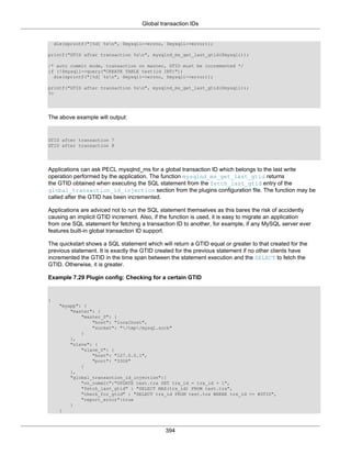 Global transaction IDs
394
die(sprintf("[%d] %sn", $mysqli->errno, $mysqli->error));
printf("GTID after transaction %sn", mysqlnd_ms_get_last_gtid($mysqli));
/* auto commit mode, transaction on master, GTID must be incremented */
if (!$mysqli->query("CREATE TABLE test(id INT)"))
die(sprintf("[%d] %sn", $mysqli->errno, $mysqli->error));
printf("GTID after transaction %sn", mysqlnd_ms_get_last_gtid($mysqli));
?>
The above example will output:
GTID after transaction 7
GTID after transaction 8
Applications can ask PECL mysqlnd_ms for a global transaction ID which belongs to the last write
operation performed by the application. The function mysqlnd_ms_get_last_gtid returns
the GTID obtained when executing the SQL statement from the fetch_last_gtid entry of the
global_transaction_id_injection section from the plugins configuration file. The function may be
called after the GTID has been incremented.
Applications are adviced not to run the SQL statement themselves as this bares the risk of accidently
causing an implicit GTID increment. Also, if the function is used, it is easy to migrate an application
from one SQL statement for fetching a transaction ID to another, for example, if any MySQL server ever
features built-in global transaction ID support.
The quickstart shows a SQL statement which will return a GTID equal or greater to that created for the
previous statement. It is exactly the GTID created for the previous statement if no other clients have
incremented the GTID in the time span between the statement execution and the SELECT to fetch the
GTID. Otherwise, it is greater.
Example 7.29 Plugin config: Checking for a certain GTID
{
"myapp": {
"master": {
"master_0": {
"host": "localhost",
"socket": "/tmp/mysql.sock"
}
},
"slave": {
"slave_0": {
"host": "127.0.0.1",
"port": "3306"
}
},
"global_transaction_id_injection":{
"on_commit":"UPDATE test.trx SET trx_id = trx_id + 1",
"fetch_last_gtid" : "SELECT MAX(trx_id) FROM test.trx",
"check_for_gtid" : "SELECT trx_id FROM test.trx WHERE trx_id >= #GTID",
"report_error":true
}
}
 