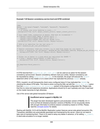 Global transaction IDs
395
}
Example 7.30 Session consistency service level and GTID combined
<?php
$mysqli = new mysqli("myapp", "username", "password", "database");
if (!$mysqli)
/* Of course, your error handling is nicer... */
die(sprintf("[%d] %sn", mysqli_connect_errno(), mysqli_connect_error()));
/* auto commit mode, transaction on master, GTID must be incremented */
if (!$mysqli->query("DROP TABLE IF EXISTS test") ||
!$mysqli->query("CREATE TABLE test(id INT)") ||
!$mysqli->query("INSERT INTO test(id) VALUES (1)"))
die(sprintf("[%d] %sn", $mysqli->errno, $mysqli->error));
/* GTID as an identifier for the last write */
$gtid = mysqlnd_ms_get_last_gtid($mysqli);
/* Session consistency (read your writes): try to read from slaves not only master */
if (false == mysqlnd_ms_set_qos($mysqli, MYSQLND_MS_QOS_CONSISTENCY_SESSION, MYSQLND_MS_QOS_OPTION_GTID, $g
die(sprintf("[006] [%d] %sn", $mysqli->errno, $mysqli->error));
}
/* Either run on master or a slave which has replicated the INSERT */
if (!($res = $mysqli->query("SELECT id FROM test"))) {
die(sprintf("[%d] %sn", $mysqli->errno, $mysqli->error));
}
var_dump($res->fetch_assoc());
?>
A GTID returned from mysqlnd_ms_get_last_gtid can be used as an option for the session
consistency service level. Session consistency delivers read your writes. Session consistency can
be requested by calling mysqlnd_ms_set_qos. In the example, the plugin will execute the SELECT
statement either on the master or on a slave which has replicated the previous INSERT already.
PECL mysqlnd_ms will transparently check every configured slave if it has replicated the INSERT by
checking the slaves GTID table. The check is done running the SQL set with the check_for_gtid option
from the global_transaction_id_injection section of the plugins configuration file. Please note,
that this is a slow and expensive procedure. Applications should try to use it sparsely and only if read load
on the master becomes to high otherwise.
Use of the server-side global transaction ID feature
Insufficient server support in MySQL 5.6
The plugin has been developed against a pre-production version of MySQL 5.6. It
turns out that all released production versions of MySQL 5.6 do not provide clients
with enough information to enforce session consistency based on GTIDs. Please,
read the concepts section for details.
Starting with MySQL 5.6.5-m8 the MySQL Replication system features server-side global transaction IDs.
Transaction identifiers are automatically generated and maintained by the server. Users do not need to
take care of maintaining them. There is no need to setup any tables in advance, or for setting on_commit.
A client-side emulation is no longer needed.
 