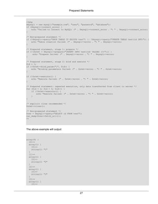 Prepared Statements
27
<?php
$mysqli = new mysqli("example.com", "user", "password", "database");
if ($mysqli->connect_errno) {
echo "Failed to connect to MySQL: (" . $mysqli->connect_errno . ") " . $mysqli->connect_error;
}
/* Non-prepared statement */
if (!$mysqli->query("DROP TABLE IF EXISTS test") || !$mysqli->query("CREATE TABLE test(id INT)")) {
echo "Table creation failed: (" . $mysqli->errno . ") " . $mysqli->error;
}
/* Prepared statement, stage 1: prepare */
if (!($stmt = $mysqli->prepare("INSERT INTO test(id) VALUES (?)"))) {
echo "Prepare failed: (" . $mysqli->errno . ") " . $mysqli->error;
}
/* Prepared statement, stage 2: bind and execute */
$id = 1;
if (!$stmt->bind_param("i", $id)) {
echo "Binding parameters failed: (" . $stmt->errno . ") " . $stmt->error;
}
if (!$stmt->execute()) {
echo "Execute failed: (" . $stmt->errno . ") " . $stmt->error;
}
/* Prepared statement: repeated execution, only data transferred from client to server */
for ($id = 2; $id < 5; $id++) {
if (!$stmt->execute()) {
echo "Execute failed: (" . $stmt->errno . ") " . $stmt->error;
}
}
/* explicit close recommended */
$stmt->close();
/* Non-prepared statement */
$res = $mysqli->query("SELECT id FROM test");
var_dump($res->fetch_all());
?>
The above example will output:
array(4) {
[0]=>
array(1) {
[0]=>
string(1) "1"
}
[1]=>
array(1) {
[0]=>
string(1) "2"
}
[2]=>
array(1) {
[0]=>
string(1) "3"
}
[3]=>
array(1) {
[0]=>
 