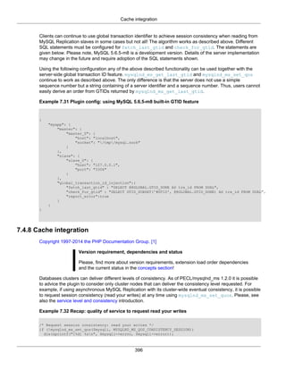 Cache integration
396
Clients can continue to use global transaction identifier to achieve session consistency when reading from
MySQL Replication slaves in some cases but not all! The algorithm works as described above. Different
SQL statements must be configured for fetch_last_gtid and check_for_gtid. The statements are
given below. Please note, MySQL 5.6.5-m8 is a development version. Details of the server implementation
may change in the future and require adoption of the SQL statements shown.
Using the following configuration any of the above described functionality can be used together with the
server-side global transaction ID feature. mysqlnd_ms_get_last_gtid and mysqlnd_ms_set_qos
continue to work as described above. The only difference is that the server does not use a simple
sequence number but a string containing of a server identifier and a sequence number. Thus, users cannot
easily derive an order from GTIDs returned by mysqlnd_ms_get_last_gtid.
Example 7.31 Plugin config: using MySQL 5.6.5-m8 built-in GTID feature
{
"myapp": {
"master": {
"master_0": {
"host": "localhost",
"socket": "/tmp/mysql.sock"
}
},
"slave": {
"slave_0": {
"host": "127.0.0.1",
"port": "3306"
}
},
"global_transaction_id_injection":{
"fetch_last_gtid" : "SELECT @@GLOBAL.GTID_DONE AS trx_id FROM DUAL",
"check_for_gtid" : "SELECT GTID_SUBSET('#GTID', @@GLOBAL.GTID_DONE) AS trx_id FROM DUAL",
"report_error":true
}
}
}
7.4.8 Cache integration
Copyright 1997-2014 the PHP Documentation Group. [1]
Version requirement, dependencies and status
Please, find more about version requirements, extension load order dependencies
and the current status in the concepts section!
Databases clusters can deliver different levels of consistency. As of PECL/mysqlnd_ms 1.2.0 it is possible
to advice the plugin to consider only cluster nodes that can deliver the consistency level requested. For
example, if using asynchronous MySQL Replication with its cluster-wide eventual consistency, it is possible
to request session consistency (read your writes) at any time using mysqlnd_ms_set_quos. Please, see
also the service level and consistency introduction.
Example 7.32 Recap: quality of service to request read your writes
/* Request session consistency: read your writes */
if (!mysqlnd_ms_set_qos($mysqli, MYSQLND_MS_QOS_CONSISTENCY_SESSION))
die(sprintf("[%d] %sn", $mysqli->errno, $mysqli->error));
 