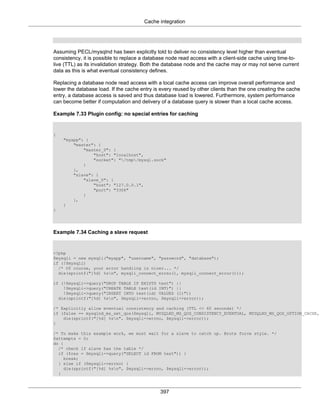 Cache integration
397
Assuming PECL/mysqlnd has been explicitly told to deliver no consistency level higher than eventual
consistency, it is possible to replace a database node read access with a client-side cache using time-to-
live (TTL) as its invalidation strategy. Both the database node and the cache may or may not serve current
data as this is what eventual consistency defines.
Replacing a database node read access with a local cache access can improve overall performance and
lower the database load. If the cache entry is every reused by other clients than the one creating the cache
entry, a database access is saved and thus database load is lowered. Furthermore, system performance
can become better if computation and delivery of a database query is slower than a local cache access.
Example 7.33 Plugin config: no special entries for caching
{
"myapp": {
"master": {
"master_0": {
"host": "localhost",
"socket": "/tmp/mysql.sock"
}
},
"slave": {
"slave_0": {
"host": "127.0.0.1",
"port": "3306"
}
},
}
}
Example 7.34 Caching a slave request
<?php
$mysqli = new mysqli("myapp", "username", "password", "database");
if (!$mysqli)
/* Of course, your error handling is nicer... */
die(sprintf("[%d] %sn", mysqli_connect_errno(), mysqli_connect_error()));
if (!$mysqli->query("DROP TABLE IF EXISTS test") ||
!$mysqli->query("CREATE TABLE test(id INT)") ||
!$mysqli->query("INSERT INTO test(id) VALUES (1)"))
die(sprintf("[%d] %sn", $mysqli->errno, $mysqli->error));
/* Explicitly allow eventual consistency and caching (TTL <= 60 seconds) */
if (false == mysqlnd_ms_set_qos($mysqli, MYSQLND_MS_QOS_CONSISTENCY_EVENTUAL, MYSQLND_MS_QOS_OPTION_CACHE,
die(sprintf("[%d] %sn", $mysqli->errno, $mysqli->error));
}
/* To make this example work, we must wait for a slave to catch up. Brute force style. */
$attempts = 0;
do {
/* check if slave has the table */
if ($res = $mysqli->query("SELECT id FROM test")) {
break;
} else if ($mysqli->errno) {
die(sprintf("[%d] %sn", $mysqli->errno, $mysqli->error));
}
 
