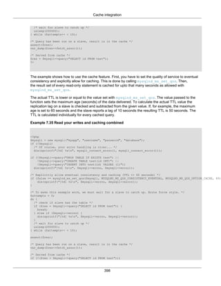 Cache integration
398
/* wait for slave to catch up */
usleep(200000);
} while ($attempts++ < 10);
/* Query has been run on a slave, result is in the cache */
assert($res);
var_dump($res->fetch_assoc());
/* Served from cache */
$res = $mysqli->query("SELECT id FROM test");
?>
The example shows how to use the cache feature. First, you have to set the quality of service to eventual
consistency and explicitly allow for caching. This is done by calling mysqlnd_ms_set_qos. Then,
the result set of every read-only statement is cached for upto that many seconds as allowed with
mysqlnd_ms_set_qos.
The actual TTL is lower or equal to the value set with mysqlnd_ms_set_qos. The value passed to the
function sets the maximum age (seconds) of the data delivered. To calculate the actual TTL value the
replication lag on a slave is checked and subtracted from the given value. If, for example, the maximum
age is set to 60 seconds and the slave reports a lag of 10 seconds the resulting TTL is 50 seconds. The
TTL is calculated individually for every cached query.
Example 7.35 Read your writes and caching combined
<?php
$mysqli = new mysqli("myapp", "username", "password", "database");
if (!$mysqli)
/* Of course, your error handling is nicer... */
die(sprintf("[%d] %sn", mysqli_connect_errno(), mysqli_connect_error()));
if (!$mysqli->query("DROP TABLE IF EXISTS test") ||
!$mysqli->query("CREATE TABLE test(id INT)") ||
!$mysqli->query("INSERT INTO test(id) VALUES (1)"))
die(sprintf("[%d] %sn", $mysqli->errno, $mysqli->error));
/* Explicitly allow eventual consistency and caching (TTL <= 60 seconds) */
if (false == mysqlnd_ms_set_qos($mysqli, MYSQLND_MS_QOS_CONSISTENCY_EVENTUAL, MYSQLND_MS_QOS_OPTION_CACHE, 60)
die(sprintf("[%d] %sn", $mysqli->errno, $mysqli->error));
}
/* To make this example work, we must wait for a slave to catch up. Brute force style. */
$attempts = 0;
do {
/* check if slave has the table */
if ($res = $mysqli->query("SELECT id FROM test")) {
break;
} else if ($mysqli->errno) {
die(sprintf("[%d] %sn", $mysqli->errno, $mysqli->error));
}
/* wait for slave to catch up */
usleep(200000);
} while ($attempts++ < 10);
assert($res);
/* Query has been run on a slave, result is in the cache */
var_dump($res->fetch_assoc());
/* Served from cache */
if (!($res = $mysqli->query("SELECT id FROM test")))
 