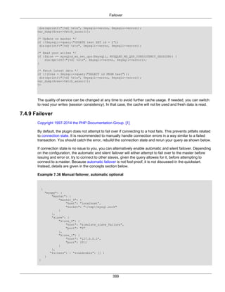 Failover
399
die(sprintf("[%d] %sn", $mysqli->errno, $mysqli->error));
var_dump($res->fetch_assoc());
/* Update on master */
if (!$mysqli->query("UPDATE test SET id = 2"))
die(sprintf("[%d] %sn", $mysqli->errno, $mysqli->error));
/* Read your writes */
if (false == mysqlnd_ms_set_qos($mysqli, MYSQLND_MS_QOS_CONSISTENCY_SESSION)) {
die(sprintf("[%d] %sn", $mysqli->errno, $mysqli->error));
}
/* Fetch latest data */
if (!($res = $mysqli->query("SELECT id FROM test")))
die(sprintf("[%d] %sn", $mysqli->errno, $mysqli->error));
var_dump($res->fetch_assoc());
?>
The quality of service can be changed at any time to avoid further cache usage. If needed, you can switch
to read your writes (session consistency). In that case, the cache will not be used and fresh data is read.
7.4.9 Failover
Copyright 1997-2014 the PHP Documentation Group. [1]
By default, the plugin does not attempt to fail over if connecting to a host fails. This prevents pitfalls related
to connection state. It is recommended to manually handle connection errors in a way similar to a failed
transaction. You should catch the error, rebuild the connection state and rerun your query as shown below.
If connection state is no issue to you, you can alternatively enable automatic and silent failover. Depending
on the configuration, the automatic and silent failover will either attempt to fail over to the master before
issuing and error or, try to connect to other slaves, given the query allowes for it, before attempting to
connect to a master. Because automatic failover is not fool-proof, it is not discussed in the quickstart.
Instead, details are given in the concepts section below.
Example 7.36 Manual failover, automatic optional
{
"myapp": {
"master": {
"master_0": {
"host": "localhost",
"socket": "/tmp/mysql.sock"
}
},
"slave": {
"slave_0": {
"host": "simulate_slave_failure",
"port": "0"
},
"slave_1": {
"host": "127.0.0.1",
"port": 3311
}
},
"filters": { "roundrobin": [] }
}
}
 