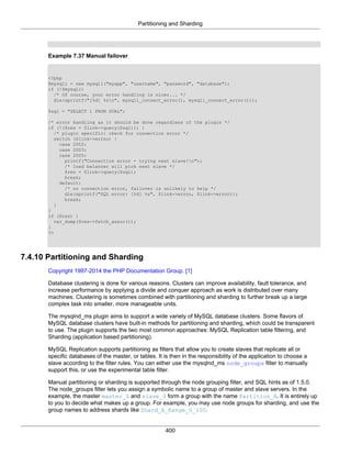 Partitioning and Sharding
400
Example 7.37 Manual failover
<?php
$mysqli = new mysqli("myapp", "username", "password", "database");
if (!$mysqli)
/* Of course, your error handling is nicer... */
die(sprintf("[%d] %sn", mysqli_connect_errno(), mysqli_connect_error()));
$sql = "SELECT 1 FROM DUAL";
/* error handling as it should be done regardless of the plugin */
if (!($res = $link->query($sql))) {
/* plugin specific: check for connection error */
switch ($link->errno) {
case 2002:
case 2003:
case 2005:
printf("Connection error - trying next slave!n");
/* load balancer will pick next slave */
$res = $link->query($sql);
break;
default:
/* no connection error, failover is unlikely to help */
die(sprintf("SQL error: [%d] %s", $link->errno, $link->error));
break;
}
}
if ($res) {
var_dump($res->fetch_assoc());
}
?>
7.4.10 Partitioning and Sharding
Copyright 1997-2014 the PHP Documentation Group. [1]
Database clustering is done for various reasons. Clusters can improve availability, fault tolerance, and
increase performance by applying a divide and conquer approach as work is distributed over many
machines. Clustering is sometimes combined with partitioning and sharding to further break up a large
complex task into smaller, more manageable units.
The mysqlnd_ms plugin aims to support a wide variety of MySQL database clusters. Some flavors of
MySQL database clusters have built-in methods for partitioning and sharding, which could be transparent
to use. The plugin supports the two most common approaches: MySQL Replication table filtering, and
Sharding (application based partitioning).
MySQL Replication supports partitioning as filters that allow you to create slaves that replicate all or
specific databases of the master, or tables. It is then in the responsibility of the application to choose a
slave according to the filter rules. You can either use the mysqlnd_ms node_groups filter to manually
support this, or use the experimental table filter.
Manual partitioning or sharding is supported through the node grouping filter, and SQL hints as of 1.5.0.
The node_groups filter lets you assign a symbolic name to a group of master and slave servers. In the
example, the master master_0 and slave_0 form a group with the name Partition_A. It is entirely up
to you to decide what makes up a group. For example, you may use node groups for sharding, and use the
group names to address shards like Shard_A_Range_0_100.
 