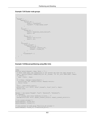 Partitioning and Sharding
401
Example 7.38 Cluster node groups
{
"myapp": {
"master": {
"master_0": {
"host": "localhost",
"socket": "/tmp/mysql.sock"
}
},
"slave": {
"slave_0": {
"host": "simulate_slave_failure",
"port": "0"
},
"slave_1": {
"host": "127.0.0.1",
"port": 3311
}
},
"filters": {
"node_groups": {
"Partition_A" : {
"master": ["master_0"],
"slave": ["slave_0"]
}
},
"roundrobin": []
}
}
}
Example 7.39 Manual partitioning using SQL hints
<?php
function select($mysqli, $msg, $hint = '') {
/* Note: weak test, two connections to two servers may have the same thread id */
$sql = sprintf("SELECT CONNECTION_ID() AS _thread, '%s' AS _hint FROM DUAL", $msg);
if ($hint) {
$sql = $hint . $sql;
}
if (!($res = $mysqli->query($sql))) {
printf("[%d] %s", $mysqli->errno, $mysqli->error);
return false;
}
$row = $res->fetch_assoc();
printf("%d - %s - %sn", $row['_thread'], $row['_hint'], $sql);
return true;
}
$mysqli = new mysqli("myapp", "user", "password", "database");
if (!$mysqli)
/* Of course, your error handling is nicer... */
die(sprintf("[%d] %sn", mysqli_connect_errno(), mysqli_connect_error()));
/* All slaves allowed */
select($mysqli, "slave_0");
select($mysqli, "slave_1");
/* only servers of node group "Partition_A" allowed */
select($mysqli, "slave_1", "/*Partition_A*/");
 