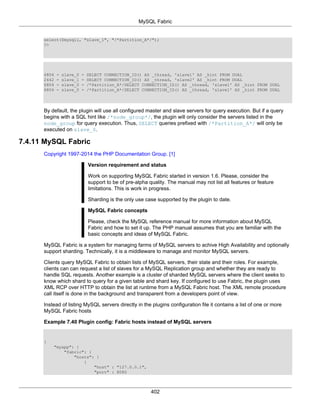 MySQL Fabric
402
select($mysqli, "slave_1", "/*Partition_A*/");
?>
6804 - slave_0 - SELECT CONNECTION_ID() AS _thread, 'slave1' AS _hint FROM DUAL
2442 - slave_1 - SELECT CONNECTION_ID() AS _thread, 'slave2' AS _hint FROM DUAL
6804 - slave_0 - /*Partition_A*/SELECT CONNECTION_ID() AS _thread, 'slave1' AS _hint FROM DUAL
6804 - slave_0 - /*Partition_A*/SELECT CONNECTION_ID() AS _thread, 'slave1' AS _hint FROM DUAL
By default, the plugin will use all configured master and slave servers for query execution. But if a query
begins with a SQL hint like /*node_group*/, the plugin will only consider the servers listed in the
node_group for query execution. Thus, SELECT queries prefixed with /*Partition_A*/ will only be
executed on slave_0.
7.4.11 MySQL Fabric
Copyright 1997-2014 the PHP Documentation Group. [1]
Version requirement and status
Work on supporting MySQL Fabric started in version 1.6. Please, consider the
support to be of pre-alpha quality. The manual may not list all features or feature
limitations. This is work in progress.
Sharding is the only use case supported by the plugin to date.
MySQL Fabric concepts
Please, check the MySQL reference manual for more information about MySQL
Fabric and how to set it up. The PHP manual assumes that you are familiar with the
basic concepts and ideas of MySQL Fabric.
MySQL Fabric is a system for managing farms of MySQL servers to achive High Availability and optionally
support sharding. Technically, it is a middleware to manage and monitor MySQL servers.
Clients query MySQL Fabric to obtain lists of MySQL servers, their state and their roles. For example,
clients can can request a list of slaves for a MySQL Replication group and whether they are ready to
handle SQL requests. Another example is a cluster of sharded MySQL servers where the client seeks to
know which shard to query for a given table and shard key. If configured to use Fabric, the plugin uses
XML RCP over HTTP to obtain the list at runtime from a MySQL Fabric host. The XML remote procedure
call itself is done in the background and transparent from a developers point of view.
Instead of listing MySQL servers directly in the plugins configuration file it contains a list of one or more
MySQL Fabric hosts
Example 7.40 Plugin config: Fabric hosts instead of MySQL servers
{
"myapp": {
"fabric": {
"hosts": [
{
"host" : "127.0.0.1",
"port" : 8080
 
