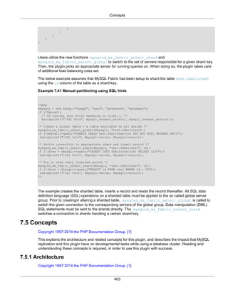 Concepts
403
}
]
}
}
}
Users utilize the new functions mysqlnd_ms_fabric_select_shard and
mysqlnd_ms_fabric_select_global to switch to the set of servers responsible for a given shard key.
Then, the plugin picks an appropriate server for running queries on. When doing so, the plugin takes care
of additional load balancing rules set.
The below example assumes that MySQL Fabric has been setup to shard the table test.fabrictest
using the id column of the table as a shard key.
Example 7.41 Manual partitioning using SQL hints
<?php
$mysqli = new mysqli("myapp", "user", "password", "database");
if (!$mysqli)
/* Of course, your error handling is nicer... */
die(sprintf("[%d] %sn", mysqli_connect_errno(), mysqli_connect_error()));
/* Create a global table - a table available on all shards */
mysqlnd_ms_fabric_select_global($mysqli, "test.fabrictest");
if (!$mysqli->query("CREATE TABLE test.fabrictest(id INT NOT NULL PRIMARY KEY)"))
die(sprintf("[%d] %sn", $mysqli->errno, $mysqli->error));
/* Switch connection to appropriate shard and insert record */
mysqlnd_ms_fabric_select_shard($mysqli, "test.fabrictest", 10);
if (!($res = $mysqli->query("INSERT INTO fabrictest(id) VALUES (10)")))
die(sprintf("[%d] %sn", $mysqli->errno, $mysqli->error));
/* Try to read newly inserted record */
mysqlnd_ms_fabric_select_shard($mysqli, "test.fabrictest", 10);
if (!($res = $mysqli->query("SELECT id FROM test WHERE id = 10")))
die(sprintf("[%d] %sn", $mysqli->errno, $mysqli->error));
?>
The example creates the sharded table, inserts a record and reads the record thereafter. All SQL data
definition language (DDL) operations on a sharded table must be applied to the so called global server
group. Prior to creatingor altering a sharded table, mysqlnd_ms_fabric_select_global is called to
switch the given connection to the corresponsing servers of the global group. Data manipulation (DML)
SQL statements must be sent to the shards directly. The mysqlnd_ms_fabric_select_shard
switches a connection to shards handling a certain shard key.
7.5 Concepts
Copyright 1997-2014 the PHP Documentation Group. [1]
This explains the architecture and related concepts for this plugin, and describes the impact that MySQL
replication and this plugin have on developmental tasks while using a database cluster. Reading and
understanding these concepts is required, in order to use this plugin with success.
7.5.1 Architecture
Copyright 1997-2014 the PHP Documentation Group. [1]
 