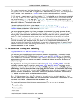 Connection pooling and switching
404
The mysqlnd replication and load balancing plugin is implemented as a PHP extension. It is written in C
and operates under the hood of PHP. During the startup of the PHP interpreter, in the module init phase of
the PHP engine, it gets registered as a mysqlnd plugin to replace selected mysqlnd C methods.
At PHP runtime, it inspects queries sent from mysqlnd (PHP) to the MySQL server. If a query is recognized
as read-only, it will be sent to one of the configured slave servers. Statements are considered read-only if
they either start with SELECT, the SQL hint /*ms=slave*/ or a slave had been chosen for running the
previous query, and the query started with the SQL hint /*ms=last_used*/. In all other cases, the query
will be sent to the MySQL replication master server.
For better portability, applications should use the MYSQLND_MS_MASTER_SWITCH,
MYSQLND_MS_SLAVE_SWITCH, and MYSQLND_MS_LAST_USED_SWITCH predefined mysqlnd_ms
constants, instead of their literal values, such as /*ms=slave*/.
The plugin handles the opening and closing of database connections to both master and slave servers.
From an application point of view, there continues to be only one connection handle. However, internally,
this one public connection handle represents a pool of network connections that are managed by the
plugin. The plugin proxies queries to the master server, and to the slaves using multiple connections.
Database connections have a state consisting of, for example, transaction status, transaction settings,
character set settings, and temporary tables. The plugin will try to maintain the same state among all
internal connections, whenever this can be done in an automatic and transparent way. In cases where it is
not easily possible to maintain state among all connections, such as when using BEGIN TRANSACTION,
the plugin leaves it to the user to handle.
7.5.2 Connection pooling and switching
Copyright 1997-2014 the PHP Documentation Group. [1]
The replication and load balancing plugin changes the semantics of a PHP MySQL connection handle.
The existing API of the PHP MySQL extensions (mysqli, mysql, and PDO_MYSQL) are not changed in
a way that functions are added or removed. But their behaviour changes when using the plugin. Existing
applications do not need to be adapted to a new API, but they may need to be modified because of the
behaviour changes.
The plugin breaks the one-by-one relationship between a mysqli, mysql, and PDO_MYSQL connection
handle and a MySQL network connection. And a mysqli, mysql, and PDO_MYSQL connection handle
represents a local pool of connections to the configured MySQL replication master and MySQL replication
slave servers. The plugin redirects queries to the master and slave servers. At some point in time one and
the same PHP connection handle may point to the MySQL master server. Later on, it may point to one of
the slave servers or still the master. Manipulating and replacing the network connection referenced by a
PHP MySQL connection handle is not a transparent operation.
Every MySQL connection has a state. The state of the connections in the connection pool of the plugin
can differ. Whenever the plugin switches from one wire connection to another, the current state of the user
connection may change. The applications must be aware of this.
The following list shows what the connection state consists of. The list may not be complete.
• Transaction status
• Temporary tables
• Table locks
• Session system variables and session user variables
 