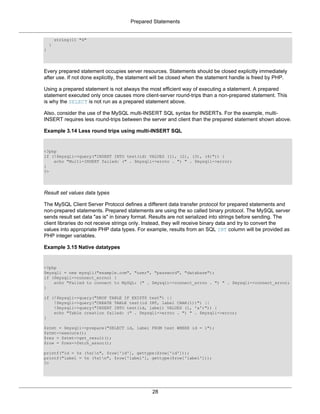 Prepared Statements
28
string(1) "4"
}
}
Every prepared statement occupies server resources. Statements should be closed explicitly immediately
after use. If not done explicitly, the statement will be closed when the statement handle is freed by PHP.
Using a prepared statement is not always the most efficient way of executing a statement. A prepared
statement executed only once causes more client-server round-trips than a non-prepared statement. This
is why the SELECT is not run as a prepared statement above.
Also, consider the use of the MySQL multi-INSERT SQL syntax for INSERTs. For the example, multi-
INSERT requires less round-trips between the server and client than the prepared statement shown above.
Example 3.14 Less round trips using multi-INSERT SQL
<?php
if (!$mysqli->query("INSERT INTO test(id) VALUES (1), (2), (3), (4)")) {
echo "Multi-INSERT failed: (" . $mysqli->errno . ") " . $mysqli->error;
}
?>
Result set values data types
The MySQL Client Server Protocol defines a different data transfer protocol for prepared statements and
non-prepared statements. Prepared statements are using the so called binary protocol. The MySQL server
sends result set data "as is" in binary format. Results are not serialized into strings before sending. The
client libraries do not receive strings only. Instead, they will receive binary data and try to convert the
values into appropriate PHP data types. For example, results from an SQL INT column will be provided as
PHP integer variables.
Example 3.15 Native datatypes
<?php
$mysqli = new mysqli("example.com", "user", "password", "database");
if ($mysqli->connect_errno) {
echo "Failed to connect to MySQL: (" . $mysqli->connect_errno . ") " . $mysqli->connect_error;
}
if (!$mysqli->query("DROP TABLE IF EXISTS test") ||
!$mysqli->query("CREATE TABLE test(id INT, label CHAR(1))") ||
!$mysqli->query("INSERT INTO test(id, label) VALUES (1, 'a')")) {
echo "Table creation failed: (" . $mysqli->errno . ") " . $mysqli->error;
}
$stmt = $mysqli->prepare("SELECT id, label FROM test WHERE id = 1");
$stmt->execute();
$res = $stmt->get_result();
$row = $res->fetch_assoc();
printf("id = %s (%s)n", $row['id'], gettype($row['id']));
printf("label = %s (%s)n", $row['label'], gettype($row['label']));
?>
 