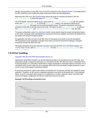 Error handling
407
Please, find examples of using SQL hints or the API monitoring in the examples section. The details behind
the API monitoring, which makes the plugin transaction aware, are described below.
Beginning with PHP 5.4.0, the mysqlnd library allows this plugin to subclass the library C API call
set_autocommit(), to detect the status of autocommit mode.
The PHP MySQL extensions either issue a query (such as SET AUTOCOMMIT=0|1), or use the mysqlnd
library call set_autocommit() to control the autocommit setting. If an extension makes use of
set_autocommit(), the plugin can be made transaction aware. Transaction awareness cannot be
achieved if using SQL to set the autocommit mode. The library function set_autocommit() is called by
the mysqli_autocommit and PDO::setAttribute(PDO::ATTR_AUTOCOMMIT) user API calls.
The plugin configuration option trx_stickiness=master can be used to make the plugin transactional aware.
In this mode, the plugin stops load balancing if autocommit becomes disabled, and directs all statements to
the master until autocommit gets enabled.
An application that does not want to set SQL hints for transactions but wants to use the transparent
API monitoring to avoid application changes must make sure that the autocommit settings is changed
exclusively through the listed API calls.
API based transaction boundary detection has been improved with PHP 5.5.0 and PECL/mysqlnd_ms
1.5.0 to cover not only calls to mysqli_autocommit but also mysqli_begin, mysqli_commit and
mysqli_rollback.
7.5.4 Error handling
Copyright 1997-2014 the PHP Documentation Group. [1]
Applications using PECL/mysqlnd_ms should implement proper error handling for all user API calls. And
because the plugin changes the semantics of a connection handle, API calls may return unexpected errors.
If using the plugin on a connection handle that no longer represents an individual network connection, but a
connection pool, an error code and error message will be set on the connection handle whenever an error
occurs on any of the network connections behind.
If using lazy connections, which is the default, connections are not opened until they are needed for query
execution. Therefore, an API call for a statement execution may return a connection error. In the example
below, an error is provoked when trying to run a statement on a slave. Opening a slave connection fails
because the plugin configuration file lists an invalid host name for the slave.
Example 7.42 Provoking a connection error
{
"myapp": {
"master": {
"master_0": {
"host": "localhost",
"socket": "/tmp/mysql.sock"
}
},
"slave": {
"slave_0": {
"host": "invalid_host_name",
}
},
"lazy_connections": 1
}
}
 