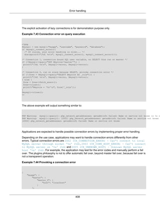 Error handling
408
The explicit activation of lazy connections is for demonstration purpose only.
Example 7.43 Connection error on query execution
<?php
$mysqli = new mysqli("myapp", "username", "password", "database");
if (mysqli_connect_errno())
/* Of course, your error handling is nicer... */
die(sprintf("[%d] %sn", mysqli_connect_errno(), mysqli_connect_error()));
/* Connection 1, connection bound SQL user variable, no SELECT thus run on master */
if (!$mysqli->query("SET @myrole='master'")) {
printf("[%d] %sn", $mysqli->errno, $mysqli->error);
}
/* Connection 2, run on slave because SELECT, provoke connection error */
if (!($res = $mysqli->query("SELECT @myrole AS _role"))) {
printf("[%d] %sn", $mysqli->errno, $mysqli->error);
} else {
$row = $res->fetch_assoc();
$res->close();
printf("@myrole = '%s'n", $row['_role']);
}
$mysqli->close();
?>
The above example will output something similar to:
PHP Warning: mysqli::query(): php_network_getaddresses: getaddrinfo failed: Name or service not known in %s o
PHP Warning: mysqli::query(): [2002] php_network_getaddresses: getaddrinfo failed: Name or service not known
[2002] php_network_getaddresses: getaddrinfo failed: Name or service not known
Applications are expected to handle possible connection errors by implementing proper error handling.
Depending on the use case, applications may want to handle connection errors differently from other
errors. Typical connection errors are 2002 (CR_CONNECTION_ERROR) - Can't connect to local
MySQL server through socket '%s' (%d), 2003 (CR_CONN_HOST_ERROR) - Can't connect
to MySQL server on '%s' (%d) and 2005 (CR_UNKNOWN_HOST) - Unknown MySQL server
host '%s' (%d). For example, the application may test for the error codes and manually perform a fail
over. The plugins philosophy is not to offer automatic fail over, beyond master fail over, because fail over is
not a transparent operation.
Example 7.44 Provoking a connection error
{
"myapp": {
"master": {
"master_0": {
"host": "localhost"
}
},
 