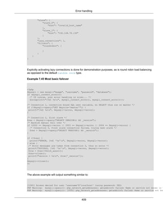 Error handling
409
"slave": {
"slave_0": {
"host": "invalid_host_name"
},
"slave_1": {
"host": "192.168.78.136"
}
},
"lazy_connections": 1,
"filters": {
"roundrobin": [
]
}
}
}
Explicitly activating lazy connections is done for demonstration purposes, as is round robin load balancing
as opposed to the default random once type.
Example 7.45 Most basic failover
<?php
$mysqli = new mysqli("myapp", "username", "password", "database");
if (mysqli_connect_errno())
/* Of course, your error handling is nicer... */
die(sprintf("[%d] %sn", mysqli_connect_errno(), mysqli_connect_error()));
/* Connection 1, connection bound SQL user variable, no SELECT thus run on master */
if (!$mysqli->query("SET @myrole='master'")) {
printf("[%d] %sn", $mysqli->errno, $mysqli->error);
}
/* Connection 2, first slave */
$res = $mysqli->query("SELECT VERSION() AS _version");
/* Hackish manual fail over */
if (2002 == $mysqli->errno || 2003 == $mysqli->errno || 2004 == $mysqli->errno) {
/* Connection 3, first slave connection failed, trying next slave */
$res = $mysqli->query("SELECT VERSION() AS _version");
}
if (!$res) {
printf("ERROR, [%d] '%s'n", $mysqli->errno, $mysqli->error);
} else {
/* Error messages are taken from connection 3, thus no error */
printf("SUCCESS, [%d] '%s'n", $mysqli->errno, $mysqli->error);
$row = $res->fetch_assoc();
$res->close();
printf("version = %sn", $row['_version']);
}
$mysqli->close();
?>
The above example will output something similar to:
[1045] Access denied for user 'username'@'localhost' (using password: YES)
PHP Warning: mysqli::query(): php_network_getaddresses: getaddrinfo failed: Name or service not known in %
PHP Warning: mysqli::query(): [2002] php_network_getaddresses: getaddrinfo failed: Name or service not kno
 
