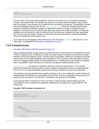 Transient errors
410
SUCCESS, [0] ''
version = 5.6.2-m5-log
In some cases, it may not be easily possible to retrieve all errors that occur on all network connections
through a connection handle. For example, let's assume a connection handle represents a pool of three
open connections. One connection to a master and two connections to the slaves. The application changes
the current database using the user API call mysqli_select_db, which then calls the mysqlnd library
function to change the schemata. mysqlnd_ms monitors the function, and tries to change the current
database on all connections to harmonize their state. Now, assume the master succeeds in changing the
database, and both slaves fail. Upon the initial error from the first slave, the plugin will set an appropriate
error on the connection handle. The same is done when the second slave fails to change the database.
The error message from the first slave is lost.
Such cases can be debugged by either checking for errors of the type E_WARNING (see above) or, if no
other option, investigation of the mysqlnd_ms debug and trace log.
7.5.5 Transient errors
Copyright 1997-2014 the PHP Documentation Group. [1]
Some distributed database clusters make use of transient errors. A transient error is a temporary error that
is likely to disappear soon. By definition it is safe for a client to ignore a transient error and retry the failed
operation on the same database server. The retry is free of side effects. Clients are not forced to abort their
work or to fail over to another database server immediately. They may enter a retry loop before to wait for
the error to disappear before giving up on the database server. Transient errors can be seen, for example,
when using MySQL Cluster. But they are not bound to any specific clustering solution per se.
PECL/mysqlnd_ms can perform an automatic retry loop in case of a transient error. This increases
distribution transparency and thus makes it easier to migrate an application running on a single database
server to run on a cluster of database servers without having to change the source of the application.
The automatic retry loop will repeat the requested operation up to a user configurable number of times and
pause between the attempts for a configurable amount of time. If the error disappears during the loop, the
application will never see it. If not, the error is forwarded to the application for handling.
In the example below a duplicate key error is provoked to make the plugin retry the failing query two
times before the error is passed to the application. Between the two attempts the plugin sleeps for 100
milliseconds.
Example 7.46 Provoking a transient error
mysqlnd_ms.enable=1
mysqlnd_ms.collect_statistics=1
{
"myapp": {
"master": {
"master_0": {
"host": "localhost"
}
},
"slave": {
 