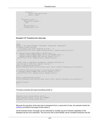 Transient errors
411
"slave_0": {
"host": "192.168.78.136",
"port": "3306"
}
},
"transient_error": {
"mysql_error_codes": [
1062
],
"max_retries": 2,
"usleep_retry": 100
}
}
}
Example 7.47 Transient error retry loop
<?php
$mysqli = new mysqli("myapp", "username", "password", "database");
if (mysqli_connect_errno())
/* Of course, your error handling is nicer... */
die(sprintf("[%d] %sn", mysqli_connect_errno(), mysqli_connect_error()));
if (!$mysqli->query("DROP TABLE IF EXISTS test") ||
!$mysqli->query("CREATE TABLE test(id INT PRIMARY KEY)") ||
!$mysqli->query("INSERT INTO test(id) VALUES (1))")) {
printf("[%d] %sn", $mysqli->errno, $mysqli->error);
}
/* Retry loop is completely transparent. Checking statistics is
the only way to know about implicit retries */
$stats = mysqlnd_ms_get_stats();
printf("Transient error retries before error: %dn", $stats['transient_error_retries']);
/* Provoking duplicate key error to see statistics change */
if (!$mysqli->query("INSERT INTO test(id) VALUES (1))")) {
printf("[%d] %sn", $mysqli->errno, $mysqli->error);
}
$stats = mysqlnd_ms_get_stats();
printf("Transient error retries after error: %dn", $stats['transient_error_retries']);
$mysqli->close();
?>
The above example will output something similar to:
Transient error retries before error: 0
[1062] Duplicate entry '1' for key 'PRIMARY'
Transient error retries before error: 2
Because the execution of the retry loop is transparent from a users point of view, the example checks the
statistics provided by the plugin to learn about it.
As the example shows, the plugin can be instructed to consider any error transient regardless of the
database servers error semantics. The only error that a stock MySQL server considers temporary has the
 