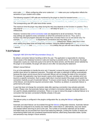 Failover
412
error code 1297. When configuring other error codes but 1297 make sure your configuration reflects the
semantics of your clusters error codes.
The following mysqlnd C API calls are monitored by the plugin to check for transient errors: query(),
change_user(), select_db(), set_charset(), set_server_option() prepare(), execute(),
set_autocommit(), tx_begin(), tx_commit(), tx_rollback(), tx_commit_or_rollback().
The corresponding user API calls have similar names.
The maximum time the plugin may sleep during the retry loop depends on the function in question. The a
retry loop for query(), prepare() or execute() will sleep for up to max_retries * usleep_retry
milliseconds.
However, functions that control connection state are dispatched to all all connections. The retry
loop settings are applied to every connection on which the command is to be run. Thus, such a
function may interrupt program execution for longer than a function that is run on one server only. For
example, set_autocommit() is dispatched to connections and may sleep up to (max_retries
* usleep_retry) * number_of_open_connections) milliseconds. Please, keep this in mind
when setting long sleep times and large retry numbers. Using the default settings of max_retries=1,
usleep_retry=100 and lazy_connections=1 it is unlikely that you will ever see a delay of more than
1 second.
7.5.6 Failover
Copyright 1997-2014 the PHP Documentation Group. [1]
By default, connection failover handling is left to the user. The application is responsible for checking
return values of the database functions it calls and reacting to possible errors. If, for example, the plugin
recognizes a query as a read-only query to be sent to the slave servers, and the slave server selected by
the plugin is not available, the plugin will raise an error after not executing the statement.
Default: manual failover
It is up to the application to handle the error and, if required, re-issue the query to trigger the selection of
another slave server for statement execution. The plugin will make no attempts to failover automatically,
because the plugin cannot ensure that an automatic failover will not change the state of the connection.
For example, the application may have issued a query which depends on SQL user variables which are
bound to a specific connection. Such a query might return incorrect results if the plugin would switch the
connection implicitly as part of automatic failover. To ensure correct results, the application must take care
of the failover, and rebuild the required connection state. Therefore, by default, no automatic failover is
performed by the plugin.
A user that does not change the connection state after opening a connection may activate automatic
failover. Please note, that automatic failover logic is limited to connection attempts. Automatic failover is
not used for already established connections. There is no way to instruct the plugin to attempt failover on a
connection that has been connected to MySQL already in the past.
Automatic failover
The failover policy is configured in the plugins configuration file, by using the failover configuration
directive.
Automatic and silent failover can be enabled through the failover configuration directive. Automatic failover
can either be configured to try exactly one master after a slave failure or, alternatively, loop over slaves
and masters before returning an error to the user. The number of connection attempts can be limited
and failed hosts can be excluded from future load balancing attempts. Limiting the number of retries and
remembering failed hosts are considered experimental features, albeit being reasonable stable. Syntax
and semantics may change in future versions.
 