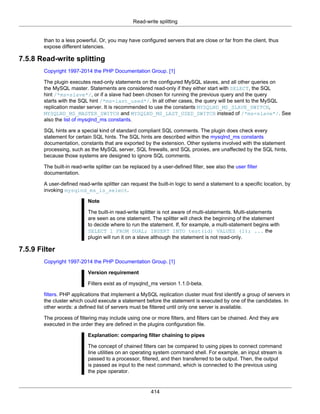Read-write splitting
414
than to a less powerful. Or, you may have configured servers that are close or far from the client, thus
expose different latencies.
7.5.8 Read-write splitting
Copyright 1997-2014 the PHP Documentation Group. [1]
The plugin executes read-only statements on the configured MySQL slaves, and all other queries on
the MySQL master. Statements are considered read-only if they either start with SELECT, the SQL
hint /*ms=slave*/, or if a slave had been chosen for running the previous query and the query
starts with the SQL hint /*ms=last_used*/. In all other cases, the query will be sent to the MySQL
replication master server. It is recommended to use the constants MYSQLND_MS_SLAVE_SWITCH,
MYSQLND_MS_MASTER_SWITCH and MYSQLND_MS_LAST_USED_SWITCH instead of /*ms=slave*/. See
also the list of mysqlnd_ms constants.
SQL hints are a special kind of standard compliant SQL comments. The plugin does check every
statement for certain SQL hints. The SQL hints are described within the mysqlnd_ms constants
documentation, constants that are exported by the extension. Other systems involved with the statement
processing, such as the MySQL server, SQL firewalls, and SQL proxies, are unaffected by the SQL hints,
because those systems are designed to ignore SQL comments.
The built-in read-write splitter can be replaced by a user-defined filter, see also the user filter
documentation.
A user-defined read-write splitter can request the built-in logic to send a statement to a specific location, by
invoking mysqlnd_ms_is_select.
Note
The built-in read-write splitter is not aware of multi-statements. Multi-statements
are seen as one statement. The splitter will check the beginning of the statement
to decide where to run the statement. If, for example, a multi-statement begins with
SELECT 1 FROM DUAL; INSERT INTO test(id) VALUES (1); ... the
plugin will run it on a slave although the statement is not read-only.
7.5.9 Filter
Copyright 1997-2014 the PHP Documentation Group. [1]
Version requirement
Filters exist as of mysqlnd_ms version 1.1.0-beta.
filters. PHP applications that implement a MySQL replication cluster must first identify a group of servers in
the cluster which could execute a statement before the statement is executed by one of the candidates. In
other words: a defined list of servers must be filtered until only one server is available.
The process of filtering may include using one or more filters, and filters can be chained. And they are
executed in the order they are defined in the plugins configuration file.
Explanation: comparing filter chaining to pipes
The concept of chained filters can be compared to using pipes to connect command
line utilities on an operating system command shell. For example, an input stream is
passed to a processor, filtered, and then transferred to be output. Then, the output
is passed as input to the next command, which is connected to the previous using
the pipe operator.
 