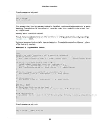 Prepared Statements
29
The above example will output:
id = 1 (integer)
label = a (string)
This behavior differs from non-prepared statements. By default, non-prepared statements return all results
as strings. This default can be changed using a connection option. If the connection option is used, there
are no differences.
Fetching results using bound variables
Results from prepared statements can either be retrieved by binding output variables, or by requesting a
mysqli_result object.
Output variables must be bound after statement execution. One variable must be bound for every column
of the statements result set.
Example 3.16 Output variable binding
<?php
$mysqli = new mysqli("example.com", "user", "password", "database");
if ($mysqli->connect_errno) {
echo "Failed to connect to MySQL: (" . $mysqli->connect_errno . ") " . $mysqli->connect_error;
}
if (!$mysqli->query("DROP TABLE IF EXISTS test") ||
!$mysqli->query("CREATE TABLE test(id INT, label CHAR(1))") ||
!$mysqli->query("INSERT INTO test(id, label) VALUES (1, 'a')")) {
echo "Table creation failed: (" . $mysqli->errno . ") " . $mysqli->error;
}
if (!($stmt = $mysqli->prepare("SELECT id, label FROM test"))) {
echo "Prepare failed: (" . $mysqli->errno . ") " . $mysqli->error;
}
if (!$stmt->execute()) {
echo "Execute failed: (" . $mysqli->errno . ") " . $mysqli->error;
}
$out_id = NULL;
$out_label = NULL;
if (!$stmt->bind_result($out_id, $out_label)) {
echo "Binding output parameters failed: (" . $stmt->errno . ") " . $stmt->error;
}
while ($stmt->fetch()) {
printf("id = %s (%s), label = %s (%s)n", $out_id, gettype($out_id), $out_label, gettype($out_label));
}
?>
The above example will output:
id = 1 (integer), label = a (string)
 