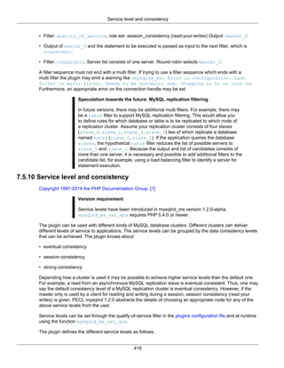 Service level and consistency
416
• Filter: quality_of_service, rule set: session_consistency (read-your-writes) Output: master_0
• Output of master_0 and the statement to be executed is passed as input to the next filter, which is
roundrobin.
• Filter: roundrobin. Server list consists of one server. Round robin selects master_0.
A filter sequence must not end with a multi filter. If trying to use a filter sequence which ends with a
multi filter the plugin may emit a warning like (mysqlnd_ms) Error in configuration. Last
filter is multi filter. Needs to be non-multi one. Stopping in %s on line %d.
Furthermore, an appropriate error on the connection handle may be set.
Speculation towards the future: MySQL replication filtering
In future versions, there may be additional multi filters. For example, there may
be a table filter to support MySQL replication filtering. This would allow you
to define rules for which database or table is to be replicated to which node of
a replication cluster. Assume your replication cluster consists of four slaves
(slave_0, slave_1, slave_2, slave_3) two of which replicate a database
named sales (slave_0, slave_1). If the application queries the database
slaves, the hypothetical table filter reduces the list of possible servers to
slave_0 and slave_1. Because the output and list of candidates consists of
more than one server, it is necessary and possible to add additional filters to the
candidate list, for example, using a load balancing filter to identify a server for
statement execution.
7.5.10 Service level and consistency
Copyright 1997-2014 the PHP Documentation Group. [1]
Version requirement
Service levels have been introduced in mysqlnd_ms version 1.2.0-alpha.
mysqlnd_ms_set_qos requires PHP 5.4.0 or newer.
The plugin can be used with different kinds of MySQL database clusters. Different clusters can deliver
different levels of service to applications. The service levels can be grouped by the data consistency levels
that can be achieved. The plugin knows about:
• eventual consistency
• session consistency
• strong consistency
Depending how a cluster is used it may be possible to achieve higher service levels than the default one.
For example, a read from an asynchronous MySQL replication slave is eventual consistent. Thus, one may
say the default consistency level of a MySQL replication cluster is eventual consistency. However, if the
master only is used by a client for reading and writing during a session, session consistency (read your
writes) is given. PECL mysqlnd 1.2.0 abstracts the details of choosing an appropriate node for any of the
above service levels from the user.
Service levels can be set through the qualify-of-service filter in the plugins configuration file and at runtime
using the function mysqlnd_ms_set_qos.
The plugin defines the different service levels as follows.
 