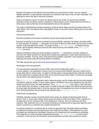Service level and consistency
417
Eventual consistency is the default service provided by an asynchronous cluster, such as classical
MySQL replication. A read operation executed on an arbitrary node may or may not return stale data. The
applications view of the data is eventual consistent.
Session consistency is given if a client can always read its own writes. An asynchronous MySQL
replication cluster can deliver session consistency if clients always use the master after the first write or
never query a slave which has not yet replicated the clients write operation.
The plugins understanding of strong consistency is that all clients always see the committed writes of all
other clients. This is the default when using MySQL Cluster or any other cluster offering synchronous data
distribution.
Service level parameters
Eventual consistency and session consistency service level accept parameters.
Eventual consistency is the service provided by classical MySQL replication. By default, all nodes qualify
for read requests. An optional age parameter can be given to filter out nodes which lag more than a certain
number of seconds behind the master. The plugin is using SHOW SLAVE STATUS to measure the lag.
Please, see the MySQL reference manual to learn about accuracy and reliability of the SHOW SLAVE
STATUS command.
Session consistency (read your writes) accepts an optional GTID parameter to consider reading not
only from the master but also from slaves which already have replicated a certain write described by its
transaction identifier. This way, when using asynchronous MySQL replication, read requests may be load
balanced over slaves while still ensuring session consistency.
The latter requires the use of client-side global transaction id injection.
Advantages of the new approach
The new approach supersedes the use of SQL hints and the configuration option master_on_write
in some respects. If an application running on top of an asynchronous MySQL replication cluster cannot
accept stale data for certain reads, it is easier to tell the plugin to choose appropriate nodes than prefixing
all read statements in question with the SQL hint to enforce the use of the master. Furthermore, the plugin
may be able to use selected slaves for reading.
The master_on_write configuration option makes the plugin use the master after the first write (session
consistency, read your writes). In some cases, session consistency may not be needed for the rest of the
session but only for some, few read operations. Thus, master_on_write may result in more read load
on the master than necessary. In those cases it is better to request a higher than default service level only
for those reads that actually need it. Once the reads are done, the application can return to default service
level. Switching between service levels is only possible using mysqlnd_ms_set_qos.
Performance considerations
A MySQL replication cluster cannot tell clients which slaves are capable of delivering which level of
service. Thus, in some cases, clients need to query the slaves to check their status. PECL mysqlnd_ms
transparently runs the necessary SQL in the background. However, this is an expensive and slow
operation. SQL statements are run if eventual consistency is combined with an age (slave lag) limit and if
session consistency is combined with a global transaction ID.
If eventual consistency is combined with an maximum age (slave lag), the plugin selects candidates
for statement execution and load balancing for each statement as follows. If the statement is a write
all masters are considered as candidates. Slaves are not checked and not considered as candidates.
If the statement is a read, the plugin transparently executes SHOW SLAVE STATUS on every slaves
connection. It will loop over all connections, send the statement and then start checking for results.
 
